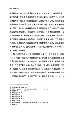 280 神学讲演录
婴儿献给神，穿一件外袍①在坛上献祭，岂不是天上之事的预言家，
受主的油膏，并为那些借着圣灵得完全的人膏油?在诸王中，大卫是
出类拔萃的，他从敌人所得的胜利和纪念品②都有记载，而他最显著
的特点是温文尔雅③，在他还未登上王位之前，就能以琴声降伏恶
鬼。所罗门请求神，神就赐给他极大的智慧聪明和广大的心④，使他
成为当时最著名的人。而巴西尔，在我看来，与前者的文雅相比，与
后者的智慧相比，都毫不逊色，若说有高低，也微乎其微，所以他才
能平息暴跳如雷的掌权者的傲慢，才能不仅引来南方的女王从地极来
拜访他，或者其他人从遥远的地方慕他的智慧之名而来，而且还使他
的智慧闻名于天下。我略过所罗门一生中的其他事件。即使我们不
说，也是众所周知的。
74. 你是否称颂以利亚⑤面对暴君的勇气，还有他在火中乘旋
风升天⑥之事?或者以利沙的佳美产业，伴随着以利亚之灵的羊皮外
衣⑦?那你也必称颂巴西尔的生活，在火里煎熬的生活，我的意思是
说他一生经历无数次试探，他从火中出来，被火烧，却没有烧毁"荆
棘"的奥秘⑧，出于上面的美好的皮外衣，以及他对肉身的漠然。我
略过其他，只说三个少年人在火里毫发未损⑨，躲避神的先知在大鱼
肚子里祷告耶和华⑩，从鱼肚子里出来，就像从房间里出来一样，义
① 参看《撒母耳记上)) 2: 19。
② 《撒母耳记下>>5: 1. (经文出处有误，应是 5: 10. 一一中译者注)
③ 《诗篇)) 132: 1 (七十士译本)。
④ 《列王纪上)) 4: 29.
⑤ 《列王纪下)) 1: 1.
⑥ 《列王纪下)) 2: 11.
⑦《列王纪下)) 2: 13 、 15.
⑧ 《出埃及记)) 3: 2.
⑨《但以理书)) 3: 5. (经文出处有误，似应为 3: 27. 一-中译者注)
⑩《约拿书)) 2: 1.
 