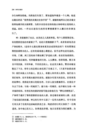 284 神学讲演录
分生命转加给他。当然他们失望了，要知道他毕竟是一个人啊 z 他说
出最后的话"我将我的灵魂交在你手里"①，就愉快地将自己的灵魂交
给带他离开的天使照管，当然并非没有信仰的指示和盼咐让现场的人
受益。此时，一件比以前发生的所有事情都要令人瞩目的奇事发
生了。
80. 圣徒被抬了出去，由圣洁之人高高举起。每个人都想靠近他，
有的想抓住他的衣裳缝子②，有的只想摸摸影子③，或者装着他圣洁
尸体的棺木， (还有什么能比那身体更圣洁或更纯洁的?)有的想靠近
那些抬着棺木的人，还有的看看就心满意足，似乎这样也是有益的。
市场、门廊、两三层的房子都站满了护送的人群，有走在他前面的，
有跟在他后面的，有伴随着他同行的，人头攒动，你挤我推，数万来
自不同民族、不同年龄、不同经历的人，在这里大集合。赞美诗被哀
歌压了下去，哲学上的达观认命沉到了灾难之下。(大家开始彼此相
争)我们本族人与外族人，犹太人、希腊人和外邦人相争，他们也与
我们相争，似乎表现出越多的哀伤，就能分有更大的益处。在结束我
的故事时，我得说灾难以危险告终，许多人因为推操挤压，在混乱中
失去了生命，与他一同离世了$能与他一同离世，也许被认为是一种
幸福的结局，有些狂热的演讲者很可能会称他们为"葬礼的牺牲品"。
尸体终于避开了那些想要抓住他的人群，穿过堵在前面的人群，送进
了他先祖们的坟墓，神父的行列中又添了一位伟大的神父，传令官的
行列又多了在我耳边回响的洪亮之音，殉道者的行列又加添了一位殉
道者。如今他已在天上，如果我没弄错，他正在那里为我们献祭，为
①《诗篇}} 31 , 6 0 (参看和合本 5 节。一一中译者注)
②《路加福音)} 8 , 440
③ ((使徒行传)} 5 , 15 0
 