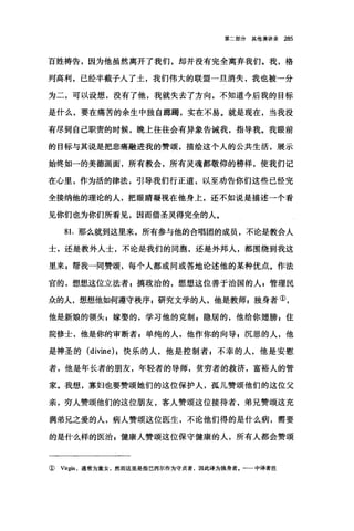 第二部分其他演讲录 285
百姓祷告，因为他虽然离开了我们，却并没有完全离弃我们。我，格
列高利，已经半截子入了土，我们伟大的联盟一旦消失，我也被一分
为二，可以设想，没有了他，我就失去了方向，不知道今后我的目标
是什么，要在痛苦的余生中独自脚踢，实在不易。就是现在，当我没
有尽到自己职责的时候，晚上往往会有异象告诫我，指导我。我眼前
的目标与其说是把悲痛融进我的赞颂，描绘这个人的公共生活，展示
始终如一的美德画面，所有教会，所有灵魂都敬仰的榜样，使我们记
在心里，作为活的律法，引导我们行正道，以至劝告你们这些己经完
全接纳他的理论的人，把眼睛凝视在他身上，还不如说是描述一个看
见你们也为你们所看见，因而借圣灵得完全的人。
81.那么就到这里来，所有参与他的合唱团的成员，不论是教会人
士，还是教外人士，不论是我们的同胞，还是外邦人，都围绕到我这
里来 s 帮我一同赞颂，每个人都或问或答地论述他的某种优点。作法
官的，想想这位立法者，搞政治的，想想这位善于治国的人 z 管理民
众的人，想想他如何遵守秩序 z 研究文学的人，他是教师z 独身者①，
他是新娘的领头 z 嫁娶的，学习他的克散1 ，隐居的，他给你翅膀 s 住
院修士，他是你的审断者 g 单纯的人，他作你的向导$沉思的人，他
是神圣的 (divine) ，快乐的人，他是控制者 E 不幸的人，他是安慰
者，他是年长者的朋友，年轻者的导师，贫穷者的救济，富裕人的管
家。我想，寡妇也要赞颂她们的这位保护人，孤儿赞颂他们的这位父
亲，穷人赞颂他们的这位朋友，客人赞颂这位接待者，弟兄赞颂这充
满弟兄之爱的人，病人赞颂这位医生，不论他们得的是什么病，需要
的是什么样的医治 g 健康人赞颂这位保守健康的人，所有人都会赞颂
① V峭1 ，通常为童女，然而这里是指巴西尔作为守贞者，因此译为独身者。-一中译者注
 