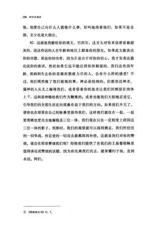 286 神学讲演录
他，他使自己向什么人就做什么事，好叫他得着他们，如果不是全
部，至少也是大部分。
82. 这就是我献给你的颂文，巴西尔，这舌头对你来说曾是最甜
美的，说这些话的人在年龄和地位上都是你的朋友。如果此文能表达
你的功德，那是你的功劳，因为正是出于对你的信心，我才发表这篇
论说你的演讲。然而如果它远不能达到你所期望的，我们这些因年
龄、疾病和失去你的悲痛而筋疲力尽的人，会有什么样的感受?不
过，我们既然做了我们能做的事，神必是悦纳的。但愿你这神圣、
属神的人从天上凝视我们，或者借着你的恳求让我们的刺留在肉体
上①，这刺是神赐给我们作为鞭策的 P 或者劝服我们大胆地忍受它，
引导我们的全部生活走向那最有益于我们的方向。如果我们升天了，
请你也在那里你自己的帐幕里接待我们，这样我们就住在一起，一起
更清晰也更完全地凝视圣三位一体，我们现在只在一定程度上得到这
三位一体的影子，到那时，我们的渴望就可以得到满足，我们所经历
的一切争战，所忍受的一切攻击就都得到补偿。这就是我们对你的赞
颂。谁会在那里赞颂我们呢?即使我们提供了在我们的主基督耶稣里
值得谈论或赞颂的话题，因为你先离我们而去，愿荣耀归于他，直到
永远。阿们。
①《哥林多后书>> 12: 7.
 
