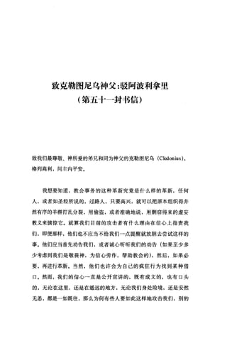致克勒图尼乌神父:驳阿波利拿里
(第五十一封书信)
致我们最尊敬、神所爱的弟兄和同为神父的克勒图尼乌 (Cledonius) ，
格列高利，间主内平安。
我想要知道，教会事务的这种革新究竟是什么样的革新，任何
人，或者如圣经所说的，过路人，只要高兴，就可以把原本组织得井
然有序的羊群打乱分裂，用偷盗，或者准确地说，用期窃得来的虚妄
教义来掳掠它。就算我们目前的攻击者有什么理由在信心上指责我
们，即便那样，他们也不应当不给我们一点提醒就放胆去尝试这样的
事。他们应当首先劝告我们，或者诚心昕昕我们的劝告(如果至少多
少考虑到我们是敬畏神，为信心劳作，帮助教会的) ，然后，如果必
要，再进行革新。当然，他们也许会为自己的疯狂行为找到某种借
口。然而，我们的信心一直是公开宣讲的，既有成文的，也有口头
的，无论在这里，还是在遥远的地方，无论我们身处险境，还是安然
无恙，都是一如既往，那么为何有些人要如此这样地攻击我们，别的
 