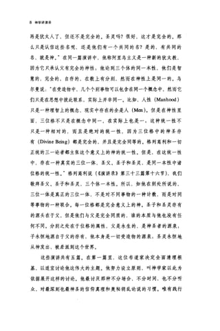8 神学讲演录
再是犹太人了，但还不是完全的。圣灵吗?很好，这才是完全的。那
么只是认信这些名呢，还是他们有一个共同的名?是的，有共同的
名，就是神。"在同一篇演讲中，他称阿里乌主义是一种新的犹太教，
因为它只承认父有完全的神性;他论到三个体的同一本性，他们是智
慧的，完全的，自存的，在数上有分别，然而在神性上是同一的。乌
尔曼说在受造物中，几个个别事物可以包含在同一个概念中，然而它
们只是在思想中彼此联系，实际上并非同一。比如，人性 (Manh∞d)
只是一种理智上的概念，现实中存在的全是人 (Men) 。但是在神性里
面，三位格不只是在概念中同一，在实际上也是一$这种统一性不
只是一种相对的，而且是绝对的统一性，因为三位格中的神圣存
有 (Divine Being) 都是完全的，并且是完全同等的。格列高利和一切
正统的三一论者都主张这个意义上的神的统一性。但是，在这统一性
中，存在一种真实的三位一体，圣父、圣子和圣灵，是同一本性中诸
位格的统一性。"格列高利说( ((演讲录》第三十三篇第十六节) ，我们
敬拜圣父、圣子和圣灵，三个体一本性。所以，如他在别处所说的，
三位一体是真正的三位一体，不是对不同事物的一种计数，而是对同
等事物的一种联合。每一位格都是完全意义上的神。圣子和圣灵存有
的源头在于父，但是他们与父是完全同质的，谁的本质与他也没有任
何不同。分别之处在于位格的属性，父是永生的，是神圣者的源泉 g
子永恒地源自于父的存有，他本身是一切受造物的源泉 3 圣灵永恒地
从神发出，被差派到这个世界。
这些演讲共有五篇。在第一篇里，这位布道家决定全面清理根
基，以适直讨论他这伟大的主题。他努力设立原则，叫神学家以此为
依据展开这样的讨论。他最讨厌那种不分场合，不分时间，也不分听
众，对最深刻也最神圣的信仰真理和奥秘胡乱论说的习惯。唯有践行
 