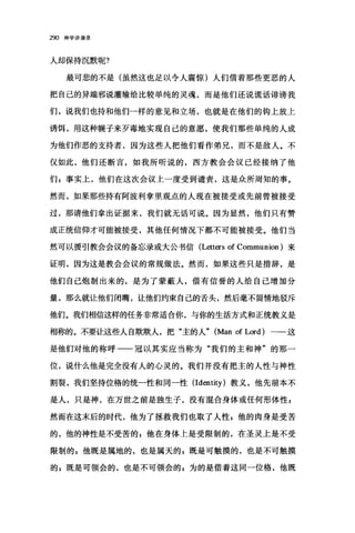 290 神学讲演录
人却保持沉默呢?
最可悲的不是(虽然这也足以令人震惊)人们借着那些更恶的人
把自己的异端邪说灌输给比较单纯的灵魂，而是他们还说谎话诽谤我
们，说我们也持和他们一样的意见和立场，也就是在他们的钩上放上
诱饵，用这种幌子来歹毒地实现自己的意愿，使我们那些单纯的人成
为他们作恶的支持者，因为这些人把他们看作弟兄，而不是敌人。不
仅如此，他们还断言，如我所昕说的，西方教会会议已经接纳了他
们 g 事实上，他们在这次会议上一度受到谴责，这是众所周知的事。
然而，如果那些持有阿波利拿里观点的人现在被接受或先前曾被接受
过，那请他们拿出证据来，我们就无话可说。因为显然，他们只有赞
成正统信仰才可能被接受，其他任何情况下都不可能被接受。他们当
然可以援引教会会议的备忘录或大公书信 (L巳tters of Communion )来
证明，因为这是教会会议的常规做法。然而，如果这些只是措辞，是
他们自己炮制出来的，是为了蒙蔽人，借有信誉的人给自己增加分
量，那么就让他们闭嘴，让他们约束自己的舌头，然后毫不留情地驳斥
他们。我们相信这样的任务非常适合你，与你的生活方式和正统教义是
相称的。不要让这些人自欺欺人，把"主的人" (Man of Lord) 一一这
是他们对他的称呼一一冠以其实应当称为"我们的主和神"的那一
位，说什么他是完全没有人的心灵的。我们并没有把主的人性与神性
割裂，我们坚持位格的统一性和同一性 (Identity) 教义，他先前本不
是人，只是神，在万世之前是独生子，没有混合身体或任何形体性 p
然而在这末后的时代，他为了拯救我们也取了人性 p 他的肉身是受苦
的，他的神性是不受苦的 E 他在身体上是受限制的，在圣灵上是不受
限制的 s 他既是属地的，也是属天的 E 既是可触摸的，也是不可触摸
的 p 既是可领会的，也是不可领会的 g 为的是借着这同一位格，他既
 