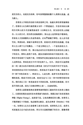 第二部分书 信 291
是完全的人，也是完全的神，好叫因罪堕落的整个人类得以改造，成
为新人。
若是有人不相信圣洁的马利亚是神之母，他就从神性那里被剪除
了。若是有人认为神只是把童女当作一个管道通过，并没有同时以神
的方式和人的方式在她里面成形(以神的方式，因为没有男人的配
合 g 以人的方式，因为符合娃振规律) ，那么这人也同样是不敬神的。
若是有人主张基督的人性是形成的，后来牙被赋予神性，这人亦当受
咒诅。果真如此，那就不是神的生育，而是对生育责任的逃避。若是
有人引人两个儿子的概念，一个是父神的儿子，一个是母亲的儿子，
不相信统一性和同一性，那么他必丧失应许给那些完全相信的人做儿
子的名分。神和人是两个本性，就如灵魂和身体是不同的本性一样 g
然而并没有两个子或两个神。尽管保罗论到过诸如内在的人和外在的
人这样的话，然而在此生中并不存在两个人。另外， (我若可以说得简
洁一些)救主由各不相同的元素构成(因为不可见的不同于可见的，
非时间性的也不同于时间性的) ，然而他并不是两个位格。神断乎不
许!两个本性合而为一，神成为人，人成为神，或者可用其他任何正
确的表述。我说不同的元素，是因为这与三位一体中的情形刚好相
反 g 我们承认三位一体里面是有不同的位格，免得把位格混淆，但不
是不同的元素，因为三位格在神性上是一，且是相同的。
如果有人说借着恩典在基督里面所做的工就如同在先知身上做的
工，以前没有现在也没有在本质里面与他结合，那就让他不具有更高的
神能 (Higher Energy) ，或者毋宁说，让他充满相反的力量。如果有人
不敬拜被钉十字架的，他必被革出教会，成为杀神者 (Deicides )中的
一员。如果有人认为主是借事工成为完全的，或者洗礼之后，或者从
死里复活之后才成为完全的，所以可以说配得嗣子的名分，就像希腊
 