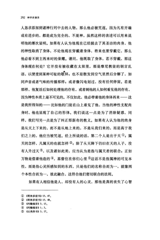 292 神学讲演录
人恳求添加到诸神行列中去的人物，那么他必被咒逐。因为凡有开端
或有进步的，都是成为完全的，不是神，虽然这样的表述可以用来说
明他的渐次显明。如果有人认为他现在已经脱去了其圣洁的肉身，他
的神性取消了身体，不论他现在穿戴着身体，将来也要穿戴它，那么
他必看不到主再来时的荣耀。请问，他既取了身体，若不穿戴，那这
身体现在何处?它并没有被收藏在太阳里，那是摩尼教徒的胡言乱
•语，以便受到某种可耻的敬拜 g 也不是散发到空气里然后分解了，如
同声音或者气昧的传播那样$或者像闪电划过，没有任何停留。若是
那样，他复活后如何处理他的存有，或者刺他的人如何看见他的存有，
因为神性本质上是不可见的。不仅如此，他必带着他的身体再来一一这
是我所得知的一一比如他的门徒在山上看见了他，当他的神性支配肉
身时，他也显现了自己的形体。我们说这一点是为了消除疑惑，同
样，我们写另一点是为了纠正那新奇的教义。如果有人认为他的肉身
是从天上下来的，而不是从地上来的，不是从我们来的，而是高于我
们之上的，他应当被咒逐。经上所说的话，第二个人是出于天叭属
天的怎样，凡属天的也就怎样叭除了从天降下仍旧在天的人子，没
有人升过天③，以及诸如此类，应当认为是指与属天者的联合 F 正如
万物是借着他造的④，基督住在你们心里⑤这话不是指属神的可见本
性，而是指心灵所感知到的东西，只是他们的名称合而为一，就像两
个本性合而为一，彼此融合，这符合他们密切联合的法则。
如果有人相信他是人，却没有人的心灵，那他是真的丧失了心智
①《哥林多前书}} 15: 47.
② 4哥林多前书}} 15: 48.
③《约翰福音>> 3: 13.
④ 《约翰福音}} 1: 3.
⑤《以弗所书}} 3: 17.
 
