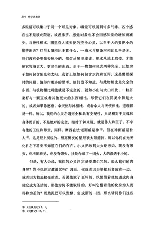 294 神学讲演录
多眼睛可以集中于同一个可见对象，嗅觉可以闻到许多气味 z 各个感
官也不是彼此限制，或者排挤，感觉对象也不会因感知觉的增加而减
少。与神性相比，哪里有人或天使的完全心灵，以至于大的要把小的
排挤出去?灯与太阳相比不算什么，一滴水与整条河相比几乎是无，
我们没有必要先去掉小的，把灯从屋里拿走，把水从地上取掉，才能
使它容纳更大、更完全的东西。至于一物如何包含两种完全，比如房
子如何包含阳光和太阳，或者土地如何包含水汽和江河，这是需要探
讨的问题，值得作更多的思考。他们岂不知道，与此物相比是完全的
东西，与彼物相比可能就是不完全的，就如小山与大山相比，一粒芥
菜籽与一颗豆或者其他更大的东西相比，尽管它们在同类中算是大
的。或者如果你愿意，拿天使与神相比，或者拿人与天使相比，道理都
是一样。所以，我们的心灵之谓完全和具有支配性，只是相对于灵魂和
身体而言的，不是绝对的完全，相对于神来说，就是仆人和臣子，不享
有他的王位和尊贵。同样，摩西在法老面前是神①，但在神面前是仆
人②，这是经上所说的 g 照亮黑夜的星辰被太阳遮挡，所以你们在光天
化日之下甚至不知道它们的存在 g 小火把放到大火炬旁边，既没有毁
灭，也不能看见，也没有熄灭，只是合成了一团火，大的渗透于小的。
但是，有人会说，我们的心灵注定是要遭诅咒的。那么我们的肉
身呢?岂不也注定遭诅咒吗?因而，你或者因为罪把后者放在一边，
或者因为救恩接受前者。若说他取了更坏的，以便借着他的道成肉身
使它成为圣洁的，那他为何不能取好的，好叫它借着他的化身为人而
得称为圣的?既然泥巴可以发酵，变成新的一团，那么请问你们这些
① 《出埃及记)) 7: 10
② 4民数记)) 12: 70
 