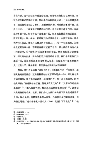 296 神学讲演录
喜欢与否，这一点已经得到充分证明，或者使用他们自己的术语，得
到几何学和必然性的证明。然而你们的做法就如同一个人的眼睛受伤
了，随后脚也受伤了，你们只去看顾他的脚，对眼睛却不理不睬，或
者好比说，一个画家画了很糟糕的作品，你们只是去改正作品，对画
家却不置一词，似乎作品不是他败坏的。如果他们被这些论证折服，
退而求其次，说，在神，就是撇开心灵只拯救人，也是可能的，那么
我为何不能说，他也可以撇开肉身拯救人，只凭一个旨意就行，正如
他成就其他事一样，不需要身体就成就了它们。那么就把身体与心灵
一同拿走吧，好叫你们的巨大愚蠢得以彻底。然而他们被后者蒙骗
了，因此奔向肉身，因为他们不知道圣经的习惯。我们也将教他们知
道这一点。在那些知道圣经习惯的人看来，圣经里每一处都称他为
人，以及人子，这是事实，甚至没有必要提出来加以说明。
然而，他们若是依据"道成了肉身，住在我们中间"①的经文，取
消人最高贵的部分(就像制鞋匠对付较厚部分的皮一样) ，只让神与肉
身结合起来，那么他们该说神只是肉身的神，而不是灵魂的神，因为
经上写着"你曾赐给他权柄，管理凡有血气的"②"凡有血气的都要
来就你"叭"愿凡有血气的，都永永远远称颂他的圣名"④，这些话
其实是指代每个人。或者，他们必认为我们的先祖下到埃及时是没有
身体，看不见的，约瑟被法老投入监牢，入监的只是约瑟的灵魂，因
为经上写着他们带着七十五个人 (Soul ，灵魂)下了埃及"⑤铁
①《约翰福音)) 1: 14.
②《约翰福音)) 17: 2.
③《诗篇>>65: 2.
④《诗篇>> 145: 21.
⑤《使徒行传)) 7: 14. (参看和合本此节译文约瑟就打发弟兄请父亲雅各和全家七十五个人都
来一一中译者注)
 