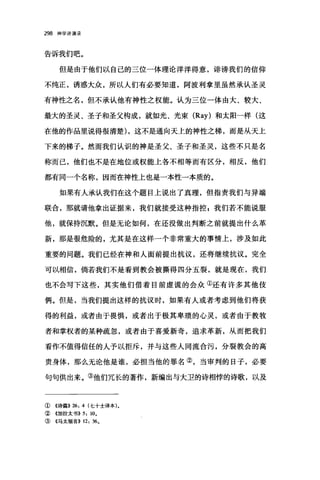 298 神学讲演录
告诉我们吧。
但是由于他们以自己的三位一体理论洋洋得意，诽谤我们的信仰
不纯正，诱惑大众，所以人们有必要知道，阿波利拿里虽然承认圣灵
有神性之名，但不承认他有神性之权能。认为三位一体由大、较大、
最大的圣灵、圣子和圣父构成，就如光、光束 (Ray) 和太阳一样(这
在他的作品里说得很清楚) ，这不是通向天上的神性之梯，而是从天上
下来的梯子。然而我们认识的神是圣父、圣子和圣灵，这些不只是名
称而己，他们也不是在地位或权能上各不相等而有区分，相反，他们
都有同一个名称，因而在神性上也是一本性一本质的。
如果有人承认我们在这个题目上说出了真理，但指责我们与异端
联合，那就请他拿出证据来，我们就接受这种指控 z 我们若不能说服
他，就保持沉默。但是无论如何，在还没做出判断之前就提出什么革
新，那是很危险的，尤其是在这样一个非常重大的事情上，涉及如此
重要的问题。我们已经在神和人面前提出抗议，还将继续抗议。完全
可以相信，倘若我们不是看到教会被撕得四分五裂，就是现在，我们
也不会写下这些，其实他们借着目前虚谎的会众①还有许多其他伎
俩。但是，当我们提出这样的抗议时，如果有人或者考虑到他们将获
得的利益，或者由于畏惧，或者出于极其卑琐的心灵，或者由于教牧
者和掌权者的某种疏忽，或者由于喜爱新奇，追求革新，从而把我们
看作不值得信任的人予以拒斥，并与这些人同流合污，分裂教会的高
贵身体，那么无论他是谁，必担当他的罪名②，当审判的日子，必要
句句供出来。③他们冗长的著作，新编出与大卫的诗相悖的诗歌，以及
①《诗篇)) 26: 4 (七十士译本)。
②《加拉太书)) 5: 10,
③《马太福音)) 12: 36。
 