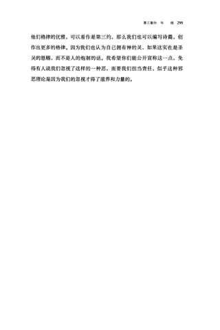 第三部分书 信 299
他们格律的优雅，可以看作是第三约，那么我们也可以编写诗篇，创
作出更多的格律。因为我们也认为自己拥有神的灵，如果这实在是圣
灵的恩赐，而不是人的炮制的话。我希望你们能公开宣称这一点，免
得有人说我们忽视了这样的→种恶，而要我们担当责任，似乎这种邪
恶理论是因为我们的忽视才得了滋养和力量的。
 