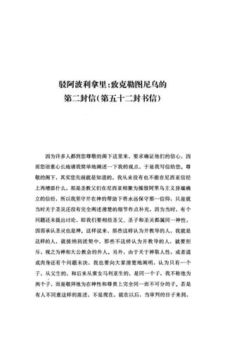 驳阿波利拿里:致克勒图尼乌的
第二封信(第五十二封书信)
因为许多人都到您尊敬的阁下这里来，要求确证他们的信心，因
而您语重心长地请我简单地阐述一下我的观点，于是我写信给您。尊
敬的阁下，其实您先前就是知道的，我从来没有也不能在尼西亚信经
上再增添什么，那是圣教父们在尼西亚相聚为摧毁阿里乌主义异端确
立的信经，所以我坚守并在神的帮助下将永远保守那一信仰，只是就
当时关于圣灵还没有完全阐述清楚的细节作点补充，因为当时，有个
问题还未提出讨论，即我们要相信圣父、圣子和圣灵都属同一神性，
因而承认圣灵也是神。这样说来，那些这样认为并教导的人，我就是
这样的人，就接纳到团契中，那些不这样认为并教导的人，就要拒
斥，视之为神和大公教会的外人。另外，由于关于神取人性，或者道
成肉身还有个问题未决，我也要向大家清楚地阐明，认为只有一个
子，从父生的，和后来从童女马利亚生的，是同一个子，我不称他为
两个子，而是敬拜他为在神性和尊贵上完全同一而不可分的子。若是
有人不同意这样的陈述，不是现在，就在以后，当审判的日子来到，
 