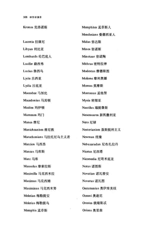 308 神学讲演录
Kronos 克洛诺斯
Lacor山拉康尼
Libyan 利比亚
Lombards 伦巴底人
Lucifer 路西弗
Lucius 鲁西乌
Lycia 吕西亚
Lydia 吕底亚
Maccabee 马加比
Macedonius 马其顿
Maiden 玛伊顿
Mammon 玛门
Manes 摩尼
Manicheanism 摩尼教
Marathonians 马拉托尼乌主义者
Marcion 马西昂
MarαIS 马库斯
Marc 马库
Mausolus 摩索拉斯
Ma血nilla 马克西米拉
Maximus 马克西姆
Maximinus 马克西米努
Meletian 梅勒提安
Meletius 梅勒提乌
Memphis 孟菲斯
Memphites 孟菲斯人
Mendesians 曼德西亚人
Midas 弥达斯
Minos 弥诺斯
Minotaur 弥诺陶
Mithras 密特拉神
Modestus 摩德斯图
Molione 摩利奥娜
Momus 莫摩斯
Montanus 孟他努
Mysia 密细亚
Nautilus J面提鲁斯
N∞∞asarea 新凯撒利亚
Nero 尼禄
N臼torianism 聂斯脱利主义
Newman 纽曼
Nebuzaradan 尼布扎拉丹
Niαtas 尼西塔
Nicomedia 尼哥米底亚
Notus 诺图斯
Novatian 诺瓦替安
Novatus 诺瓦图
Oecumenius 奥伊库美纽
O明ni 奥逊尼
Orest臼俄瑞斯;武
Orions 奥里翁
 