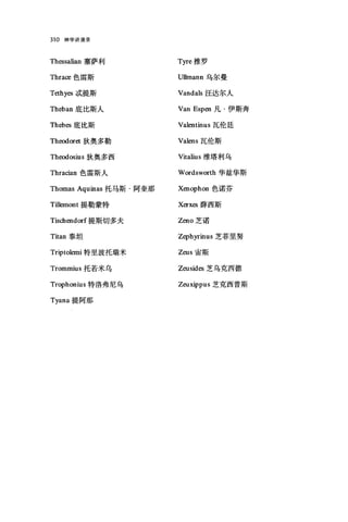 310 神学讲演录
Th巳ssalian 塞萨利
Thra∞色雷斯
Tethyes ;武提斯
Theban 底比斯人
Th巳bes 底比斯
Th时oret 狄奥多勒
Theodo唱ius 狄奥多西
Thracian 色雷斯人
Thomas Aquinas 托马斯·阿奎那
Tillemont 提勒蒙特
Tischendorf 提斯切多夫
Titan 泰坦
Triptolemi 特里波托瑞米
Tromrnius 托若米乌
Trophonius 特洛弗尼乌
Tyana 提阿那
Tyre 推罗
U11mann 乌尔曼
Vandals 汪达尔人
Van Espen 凡·伊斯奔
Va1entinus 瓦伦廷
Valens 瓦伦斯
Vitalius 维塔利乌
Wordsworth 华兹华斯
Xenophon 色诺芬
Xerxes 薛西斯
Zeno 芝诺
Zephyrinus 芝菲里努
Zeus 宙斯
Zeusides 芝乌克西德
Zeuxippus 芝克西普斯
 