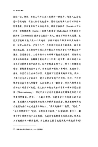 12 神学讲演录
混乱一团。他说，有些人认为圣灵只是神的一种能力，有些人认为他
是一个受造物，有些人相信他也是神，同时还有许多人出于对圣经的
所谓尊敬，犹犹豫豫给予他神的名称。根据苏格拉底 (Socrat臼)①的
记载，被撤掉本都 (Pontus) 的塞巴斯蒂安 (Sebasteia) 主教职务的
欧大惮 (Eustathius) 就属于这最后一类人，他拒不承认圣灵是神，然
而又不敢断言他只是一个受造物。当格列高利开始宣讲圣灵的神性
时，就有人指控他，说他引入了一个怪异的而非圣经的神丰氏，因为如
他所承认的，圣经的文字论到圣灵的教义并没有关于圣子的教义那样
清楚。但是他指出，人对圣经字句的尊敬可能会变成迷信，而这种迷
信直接导致异端。他解释了新约在这个问题上的沉默，指出神对人的
自我启示始终是循序渐进的 s 旧约清晰地显明了父，对子只有模糊的
暗示 g 新约清晰地显明了子，对圣灵的神性却只有暗示。然而如今，
他说，圣灵已经住在我们中间，我们就可以更清楚地认识他。须知，
只要还没有承认父的神性，就无法要求宣称子的神性，同样，子的神
性若是还没有被人所接受，又怎能加上另一副担子，要求人接受圣灵
的神性?那是不可取的。他认识到神的自我启示中有一种神圣的经世
性(Divine economy) ，因此不反对在对待软弱或接受错误教导的人时
需要同样谨慎。然而，一旦真正需要，他就直言不讳地谈论这个话
题，甚至遭到反对派对他的生命及身体的暴力威胁。他用最清晰的大
公教规与他们的反对意见针锋相对。"圣灵是神吗?"他问。"是的。"
"他与神同质吗?" "是的，如果他是神的话。" (((演讲录》第三十一篇
第十节)他既诉求于圣经权威，也诉求于基督徒生活的经验。如果圣
灵不配受到神一样的敬拜，那么他怎么能在我的洗礼中使我成圣呢?
① 这是教会史家苏格拉底。一一中译者注
 