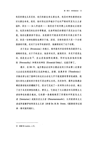 第部分神学演讲录 13
我们的重生从圣灵来，我们的新生命从重生来，我们对神的尊贵的知
识从新生命来。然而，他对待这些异端分子比对严格的阿里乌主义者
温和，因为一一如人所说的一一他们在子的问题上比较接近正统信
念，也因为他们的生活非常敬虔，这表明他们的错误不是完全出于故
意。他在这篇演讲中指出，虽然新约可能没有把神的名真正给予圣
灵，但是一切神的属性也都归于他，因而，名称的使用只是一个合理
推演的问题。在关于五旬节的演讲里，他继续谈论了这个话题。
关于发出 (Procession) 的教义，格列高利并没有给我们提供什么
清晰的信息。关于子的发出，他没有论及。就他而言，圣灵不是受生
的，而是发出的①，发出是他独特的属性，同时也包括他的位格
性 (Personality) 和根本的神性 (Essential Deity) ，这就足够了。
最后，在 381 年，地方教会会议和主教会议的工作由第二次普世
大公会议的规范而得以完成和确立。没错，狄奥多西 (Theodosius)
召集在君士坦丁堡举行的这次公会议几乎不能说拥有普世权威性，然
而 6 世纪之前的西方肯定不是这样认为的。无论如何，最终全体教会
都把普世性的荣耀赋予它，因为它完成了一系列伟大的公会议，确立
了关于圣灵的神性的教义，事实上，它表达了大公教会对马其顿主义
者的争论的最后裁决。它的第一条教规绝罚了所谓的半阿里乌主义
者( Serniarian )或敌圣灵主义者 (Pneumatomachi) ，以及欧诺米主义
者或阿诺摩伊的阿里乌主义者(参看 Dr. H. B. Swete , ((基督徒传记词
典·格列高利卷)) )。
① 参看 ss. Lumina ， ι12 ，
 