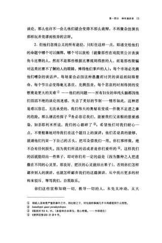 第部分神学演讲录 15
谈论，那么也许不一会儿他们就会变得不那么诡辩，不再像杂技演员
那样玩弄荒谬而怪异的言辞。
2. 但他们忽视公义的所有途径，只盯住这样一点，即递交给他们
的命题中哪个可以捆绑，哪个可以放松(就像那些在戏院里公开表演
角斗比赛的人，然而不是那些根据比赛规则得胜的人，而是那些欺骗
对这类比赛不了解的人的眼睛，博得他们掌声的人) ;每个市场必充满
他们嘈杂的谈话声，每场宴会必因这种愚蠢而讨厌的谈话而闷得要
命，每个节日必变得毫无喜庆，充满沮丧，每个悲哀的时刻得到的安
慰竟是更大的灾难①一-他们的问题一-所有妇女的单纯头脑都因他
们滔滔不绝的谈论而迷惑，失去了美好的节制……情形如此，这种恶
是难以容忍，无法承受的，我们伟大的奥秘有变成一件微不足道之事
的危险。那么请这些探子②务必容忍我们，能被我们父亲般的慈爱感
染，如圣耶利米所说，我们的心都碎了叭希望他们对我们耐心一
点，不要粗暴地对待我们在这个题目上的演讲 z 他们若是真的能够，
就请他们约束一下自己的舌头，把耳朵借我们一用。你们那样做，绝
不会有任何损失。因为我们所说的话或者是你们爱听的④，这样我们
的话就能结出一些果子，即对你们有一定的益处(因为撒种之人把道
撒在不同的心灵里，那良好、肥沃的心灵就结出果子) ，否则你们怎样
鄙弃别人的演讲，也就怎样鄙弃我们的这篇演讲，从中找出更多的材
料来驳斥、辱骂我们，自我取乐。
你们这些宣称知晓一切、教导一切的人，未免太冲动，太大
① 即陷入某种更严重的事件之中，相比较之下，对先前的事倒几乎不再感觉到什么忧愁。
②阳田lwpoi quasi ps，阳iepislwpoι
③《耶利米书)) 4: 190 (参看和合本译为:我心疼痛。一一中译者注)
④ 《便西拉智训JI)) 25 章 9 节。
 