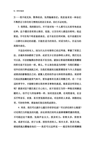16 神学讲演录
方……我不说无知、鲁莽的话，免得触痛你们自我若是采用一种你们
不熟悉且与你们的习惯相反的语言来讲，你们不必吃惊。
3. 我得说，我的朋友们，并不是对每一个人都可以从哲学角度谈
论神 g 这个题目没有那么粗俗、低级，以至任何人都适合聆昕 g 我还
要说，不可在每个昕者面前谈论，这不是在任何时候，也不是就任何
一点都可以谈论的话题，只能在适当的场合，对适当的人，在适当的
范围内谈论。
不适合对所有人，因为只允许对那些已经过考查，掌握了冥想之
法，灵魂和身体都得了洁净，或者至少正在洁净的人讲论。我们完全
可以说，不洁者触摸洁净者是不安全的，就如让软弱的眼睛直视耀眼
的阳光是不安全的一样。那么，什么场合是适当的呢?当我们摆脱一
切外在的污秽或困扰之时，当我们里面的支配原理没有与令人苦恼的
或错误的影像棍合之时 z 就像人把好的作品与坏的作品棍合，或者将
污垢沾到油膏的甜美气味中。要知道唯有在真正闲暇之时，在一个合
适的季节中，才能够分辨出那些神圣事物的真道。谁是适合昕讲的人
呢?就是对这个题目真正关心的人，而不是把它当作一种取乐闲聊话
题的人，似乎它与其他事物一样，如同竞技比赛、在戏院看戏、在音
乐厅昕音乐、欢宴，甚至更低级的活动。对这样的人来说，闲散的玩
笑，巧妙的争辩，都是他们取乐的组成部分。
4. 再者，我们可以就什么题目作哲学论说?可以讲论到什么程度?
讨论我们力所能及的问题，讲论到我们的听众能够理解把握的程度。
不可超过这个限度，免得声音太大，损及听力，食物太多，损害身
体，或者可以说，担子太重，损伤负担的人 z 雨水太多，损及大地，
硬是把观点灌输给他们一一我若可以这样说一一超过他们的理解能
 
