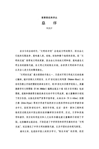 基督教经典译丛
总序
何光沪
在当今的全球时代文明的冲突"会造成文明的毁灭，因为由之
引起的无限战争，意味着人类、动物、植物和整个地球的浩劫。而"文
明的交流"则带来文明的更新，因为由之导向的文明和谐，意味着各文
明自身的新陈代谢、各文明之间的取长补短、全世界文明的和平共处
以及全人类文化的繁荣新生。
"文明的交流"最为重要的手段之一，乃是对不同文明或文化的经典
之翻译。就中西两大文明而言，从 17 世纪初以利玛窦(地缸o Ri∞i) 为
首的传教士开始把儒家经典译为西文，到 19 世纪末宗教学创始人、英籍
德裔学术大师缪勒(F. M. Müller) 编辑出版五十卷《东方圣书集))，包括
儒教、道教和佛教等宗教经典在内的中华文明成果，被大量翻译介绍到
了西方各国;从徐光启到严复等中国学者、从林乐知 (Y. 1. Allen) 到傅
兰雅 (John Fryer) 等西方学者开始把西方自然科学和社会科学著作译
为中文，直到 20 世纪末叶，商务印书馆、生活·读书·新知三联和其
他有历史眼光的中国出版社组织翻译西方的哲学、历史、文学和其他
学科著作，西方的科学技术和人文社科书籍也被大量翻译介绍到了中
国。这些翻译出版活动，不但促进了中学西传和西学东渐的双向"文明
交流而且催化了中华文明的新陈代谢，以及中国社会的现倪转型。
清末以来，先进的中国人向西方学习、"取长补短"的历程，经历
 