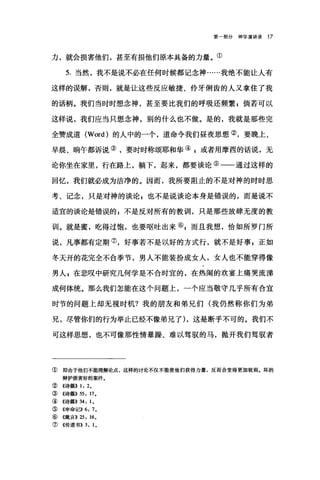 第一部分神学演讲录 17
力，就会损害他们，甚至有损他们原本具备的力量。①
5. 当然，我不是说不必在任何时候都记念神……我绝不能让人有
这样的误解，否则，就是让这些反应敏捷、伶牙俐齿的人又拿住了我
的话柄。我们当时时想念神，甚至要比我们的呼吸还频繁$倘若可以
这样说，我们应当只想念神，别的什么也不做。是的，我就是那些完
全赞成道 (Word) 的人中的一个，道命令我们昼夜思想②，要晚上、
早晨、晌午都诉说③，要时时称颂耶和华④自或者用摩西的话说，无
论你坐在家里，行在路上，躺下，起来，都要谈论⑤一一通过这样的
回忆，我们就必成为洁净的。因而，我所要阻止的不是对神的时时思
考、记念，只是对神的谈论 P 也不是说谈论本身是错误的，而是说不
适宜的谈论是错误的，不是反对所有的教训，只是那些放肆无度的教
训。就是蜜，吃得过饱，也要呕吐出来叭而且我想，恰如所罗门所
说，凡事都有定期⑦，好事若不是以好的方式行，就不是好事，正如
冬天开的花完全不合季节，男人不能装扮成女人，女人也不能穿得像
男人，在悲叹中研究几何学是不合时宜的，在热闹的欢宴上痛哭流涕
成何体统。那么我们怎能在这个问题上，一个应当敬守几乎所有合宜
时节的问题上却无视时机?我的朋友和弟兄们(我仍然称你们为弟
兄，尽管你们的行为举止已经不像弟兄了) ，这是断乎不可的。我们不
可这样思想，也不可像那性情暴躁、难以驾驭的马，抛开我们驾驭者
① 即由于他们不能理解论点，这样的讨论不仅不能使他们获得力量，反而会变得更加软弱.坏的
辩护损害好的案件。
② 4诗篇)) 1: 2,
③((诗篇)) 55: 17,
④《诗篇)) 34: 1,
⑤ 《申命记)) 6: 7,
⑥《箴言)) 25: 16,
⑦《传道书)) 3: 1,
 