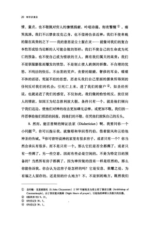 20 神学讲演录
情、童贞，也不敬佩对穷人的慷慨捐献，吟唱诗篇，彻夜警醒①，痛
哭流涕。我们不以禁食攻克己身，也不借祷告亲近神 g 我们不使卑贱
的服在高贵的之下一一我的意思是尘土服在灵一一就像对我们的复合
本性形成恰当论断的人可能会做的那样 F 我们不使自己的生命成为死
亡的预备，也不使自己成为情欲的主人，满有我们属天的高贵 F 我们
不是驯服膨胀而爆发的愤怒，不是制止使人跌倒的骄傲，不合理的忧
愁，不纯洁的快乐，不由衷的笑声，贪婪的眼睛，奢侈的耳朵，喋喋
不体的话语，荒诞不经的思想，恶者从我们自己里面的源泉所得到的
任何反对我们的机会 z 引死亡上来，进了我们的窗户②，如圣经所
说，也就是进了我们的感官。不仅如此，我们做的恰恰相反，放任别
人的情欲，如国王为纪念胜利放大假，条件只有一个，就是他们倾向
于我们这边，使他们对神的攻击更加肆无忌惮，或更加不敬。我们因一
件恶事给他们邪恶的回报，因他们的不敬，任凭他们放纵自己的舌头。
8. 然而，能言善辩的辩证法家(Dial，∞tician) 啊，我要问你一个
小问题③，你可以指示我，就像耶和华回答约伯，借着旋风和云给他
神圣的告诫。④你可曾听说神的家里有很多房子，或者只有一个?你当
然会承认有很多，而不是只有一个。那么它们是否全都满了，或者只
有一些满了，另一些空着，因而有些必是空闲的，不是为特定目的预
备的?当然所有房子都满了，因为神所做的没有一样是枉然的。那么
你能告诉我，你会认为这房子是怎样的吗?它是安息、荣耀之处，为
有福之人留存的，还是别的什么地方?不，不是别的地方。既然我们
① 圣约翰·克里索斯托 (S. Jolm Chrysostom) 于 3CJT 年被祝圣为君士坦丁堡宗主教(Archbish叩 of
Constantinople) .由于坚持复兴晚祷 (Night Hours of prayer ).引起他的神职b人员极大的反感。
② 4耶利米书)) 9: 21.
③《约伯记>> 38: 3.
④ 《约伯记)) 38: 1.
 