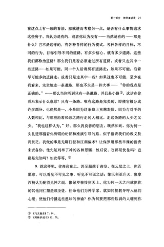 第一部分神学演讲录 21
在这点上有一致的看法，那就进而考察另一点。是否有什么事物追求
这些房子，我认为是有的，或者你认为没有一一当然是有的-一那是
什么?岂不是这样的:有各种各样的行为模式，各种各样的目标，不
同的行为、目标引导不同的道路，有多少信心，就有多少道路，这些
我们都称为道路?那么我们是否必须走过所有道路，或者只走其中一
些道路…..如果可能，同一个人沿着所有道路走 g 如果不可能，沿着
尽可能多的道路走;或者只是走其中一些?如果这也不可能，至少在
我看来，完全地走一条道路，那也不失是一件大事一一"你的观点是
正确的。"一-那么当你听到只有一条道路，并且是小路①，这话在你
看夹表示什么意思?只有一条路，唯有这路是完美的。即使它被分成
许多部分，也仍然是一。小是因为这条路上充满艰险，因为与对手的
人数相比，与那些沿着邪恶之路行走的人相比，走这条路的人少之又
少。"我也这样认为。"好，那么我良善的朋友，既然如此，你为何一
头扎进那借着你所谓的论证和推演引导的路，似乎指责我们的教义肤
浅贫乏，我做的事是无聊行径和江湖骗术?让保罗用那些辛辣的指责
来责备你，他先是列举了神的各种恩赐，然后说，岂都是使徒吗?岂
都是先知吗?如此等等。②
9. 就这样吧。你高高在上，甚至超越于高空，在云层之上，你若
愿意，可以看见不可见之事，昕见不可说之话:像以利亚升天，像摩
西被认为配得见神之面，像保罗被接到天上。你为何一天之内就把你
的其他同仁塑造成圣徒，任命他们为神学家，就如同把教导呼人他们
心里，使他们传播这些愚昧的神谕?你为何要把那些软弱的人缠到你
① 《马太福音>> 7: 140
②《哥林多前书)) 12: 29 。
 