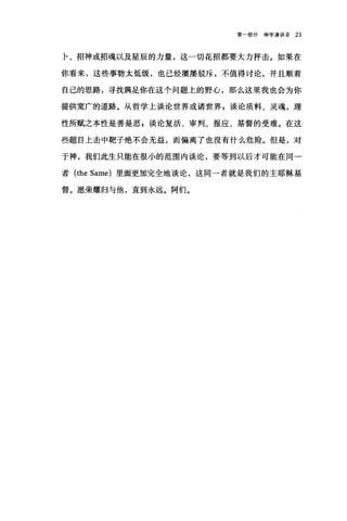 第一部分神学演讲录 23
卡、招神或招魂以及星辰的力量，这一切花招都要大力抨击。如果在
你看来，这些事物太低级，也己经屡屡驳斥，不值得讨论，并且顺着
自己的思路，寻找满足你在这个问题上的野心，那么这里我也会为你
提供宽广的道路。从哲学上谈论世界或诸世界 E 谈论质料、灵魂，理
性所赋之本性是善是恶 g 谈论复活、审判、报应、基督的受难。在这
些题目上击中靶子绝不会无益，而偏离了也没有什么危险。但是，对
于神，我们此生只能在很小的范围内谈论，要等到以后才可能在同一
者 (the Same) 里面更加完全地谈论，这同一者就是我们的主耶稣基
督。愿荣耀归与他，直到永远。阿们。
 