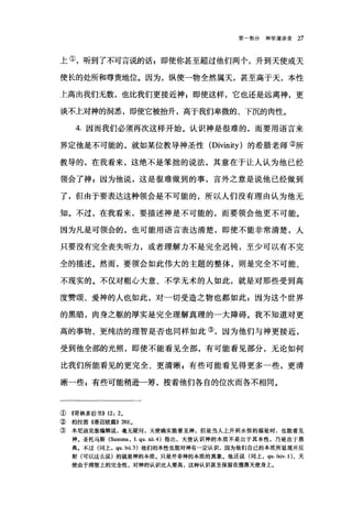 第一部分神学演讲录 27
上①，听到了不可言说的话z 即使你甚至超过他们两个，升到天使或天
使长的处所和尊贵地位。因为，纵使一物全然属天，甚至高于天，本性
上高出我们无数，也比我们更接近神 E 即使这样，它也还是远离神，更
谈不上对神的洞悉，即使它被抬升，高于我们卑微的、下沉的肉性。
4. 因而我们必须再次这样开始。认识神是很难的，而要用语言来
界定他是不可能的，就如某位教导神圣性 (Divinity) 的希腊老师②所
教导的，在我看来，这绝不是笨拙的说法，其意在于让人认为他已经
领会了神 z 因为他说，这是很难做到的事，言外之意是说他已经做到
了，但由于要表达这种领会是不可能的，所以人们没有理由认为他无
知。不过，在我看来，要描述神是不可能的，而要领会他更不可能。
因为凡是可领会的，也可能用语言表达清楚，即使不能非常清楚，人
只要没有完全丧失昕力，或者理解力不是完全迟钝，至少可以有不完
全的描述。然而，要领会如此伟大的主题的整体，则是完全不可能、
不现实的。不仅对粗心大意、不学无术的人如此，就是对那些受到高
度赞颂、爱神的人也如此，对一切受造之物也都如此;因为这个世界
的黑暗，肉身之躯的厚实是完全理解真理的一大障碍。我不知道对更
高的事物、更纯洁的理智是否也同样如此③，因为他们与神更接近，
受到他全部的光照，即使不能看见全部，有可能看见部分，无论如何
比我们所能看见的更完全、更清晰 g 有些可能看见得更多一些，更清
晰一些 z 有些可能稍逊一筹，按着他们各自的位次而各不相同。
①((哥林多后书)) 12: 20
②柏拉图《蒂迈欧篇)) 28Eo
③本尼迪克版编辑说，毫无疑问，天使确实能看见神，但是当人上升到永恒的福祉时，也能看见
神。圣托马斯 (Summa ， I. qu. XÜ. 4) 指出，天使认识神的本质不是出于其本性，乃是出于恩
典。不过(同上， qu.lvi.3) 他们的本性也能对神有一定认识，因为他们自己的本质所显现并反
射(可以这么说)的就是神的本质，只是并非神的本质的真象。他还说(同上， qu. lxiv. 1)，天
使由于理智上的完全性，对神的认识比人要高，这种认识甚至保留在堕落天使身上。
 
