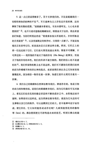 28 神学讲演录
5. 这一点已经说得够多了。至于关涉我们的，不仅是超越我们一
切悟性和知识的神的平安①，不只是神为义人存在应许里的事，这些
事除了极有限的范围是眼睛未曾看见，耳朵未曾听见，人心也未曾
想到的"②，也不只是对造物的精确知识。即使是关于这些，我也希望
你们知道，当你们听到这些话"我观看你指头所造的天，并你所陈设
的月亮星宿"③，以及里面既定的秩序时，只得到一点影子，不是说他
现在正在思考它们，而是说决定以后要这样去做。然而，它们之上的
那一位远远高于它们，它们是从那里流溢出来的，那是不可理解、不
可界定的一一我所指的不是关于他的存有 (His Being) 的事实，而是
关于他的存有的本性。我们的传讲不是空洞的，我们的信心也不是虚
枉的④，我们所宣称的教义也不是这样。我们可不愿你们把我们坦率
的话当作喋喋不休的否认神的起点，或者因我们承认自己无知而变得
傲慢起来。因为相信一物存在是一回事，知道它是什么则完全是另一
回事。
6. 我们自己的眼睛和自然律法教导我们，神是存在的，他是万物
的动力因和维持因。说我们的眼睛教导我们，因为它们落在可见对象
上，看见它们处在优美的稳定状态和不断的进步之中，永恒地运动并
旋转，如果我可以这样说。说自然律法教导我们，是因为它从这些可
见事物以及它们的秩序，可以追溯到它们的主。若不是神叫这宇宙形
成，使它存在，它又如何能形成或存在呢?凡看到造型优美的鲁特
琴(lute) 的，都会想到把它巧妙构造出来的技艺，昕到它奏出的旋
①((JlIþ立比书>>4: 7.
② 4以赛亚书)) 64: 4, ((哥林多前书)) 2: 9.
③《诗篇)) 8: 3.
④《哥林多前书)) 15: 19.
 