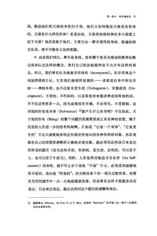 第一部分神学演讲录 31
西。假设他们把天使的本性归于他，他们又如何能说天使是有形体
的，天使有什么样的形体?若是如此，天使所协助的神在多大程度上
优于天使?他若是高于他们，又要引出一群非理性的身体，极端的胡
言乱语，绝不可能有立足的依据。
9. 由此我们明白，神不是身体。没有哪个受圣灵感动的教师论断
过或承认过这样的概念，我们自己的法庭裁判也不允许有这样的观
念。所以，我们唯有认为他是非形体的(血∞，rpor四1)。但非形体这个
词虽然得到公认，它在我们面前所显现的一一或者说自身中所包含
的一一神的本质，也不过是非受生的 (Unb巳:gotten) ，非源起的 (Un­
originate) ，不变的，不朽坏的，以及其他用来描述神或指称他的词，
并不比这些更多一点。因为说他没有开端，不会变化，不受限制，这
对他的存有或本体 (Substan∞)①能产生什么作用呢?不仅如此，关
于他的存有 (Being) 的整个问题仍然需要那真正具有神的思想、精于
沉思的人作进一步的思考和阐释。正如说"它是一个身体"，"它是受
生的"不足以清楚地表明这些描述所指向的各种各样的对象，你若是
能在自己的思想里清晰而正确地呈现对象，就必须用这些语言来表达
所涉及的题目(因为这些术语，形体的、受生的、必死的，可以用于
人，也可以用于牛或马)。同样，人若是热切地追寻自有者 (the Self-
existent) 的本性，就不可止步于说他"不是"什么，必须进而超越他
所不是的，说出他"所是的气因为吸收某个单一观点比较容易，而要
在无穷的细节中一点一点地超越就很难，但是唯有这样才能抛弃否定
表达，引出肯定表达，最后达到对这个题目的理解和领会。
① 佩塔维乌 (Petavius ， De Trin. IV 垣 7) 指出，这里的"加伊os阳町'似乎指三位一体中三位格的
共同本质和本性。
 