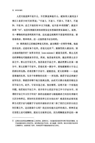 32 神学讲演录
人若只是说神不是什么，不打算说神是什么，就如同人被问及 5
乘以 2 是多少时只回答说不是 2 ，不是 3 ，不是 4 ，不是 5 ，不是
20 ，不是 30 ，总之不是任何 10 以下的数，也不是 10 的倍数就是不
回答 "10" ，也没有使提问者的思想安定在答案的坚实基础上。显然，
从一事物的所是表明其所不是，这比通过剥离所不是显明其所是，要
容易得多，简单得多。这一点显然是不证自明的。
10. 既然我们已经确定神是无形的，就当稍进一步再作考察。他是
没有处所，还是有某个处所。若是无处所①，爱探究的人就会间，那
么他如何能存在?如果非存在 (non-existent )就是无处所，那么无所
处的事物也可能就是非存在。然而，他若是有处所，就必然要么在宇
宙之中，要么在宇宙之外。他若是在宇宙之中，就必然要么在某一部
分中，要么在整个宇宙中。若是在某一部分中，那他就被那小于自己
的部分所包围，若是在整个宇宙中，就被更远、更大的事物一-也就
是普遍的东西，包含个体事物的东西一一所包围$倘若宇宙必然被宇
宙所包含，那就没有哪个地方脱离包围。由此可以推出他是否被包含
在宇宙之内。此外，宇宙未造之前，他在哪里，这绝不是一个容易的
问题。他若是在宇宙之外，是否有什么把这宇宙之外与宇宙分开，所
谓的宇宙之外又位于何处?倘若这超越者与被超越者之间没有界限可
以区分和界定，那如何在思想里将它们分别出来?难道没有必要用某
种方式把宇宙与超越于宇宙的外面标识开来?除了我们已经拒斥的空
间位置之外，这还能是什么呢?我还没有提出这样的观点，即神若是
在思想上是可理解的，就是完全被界定的，因为理解就是界定的一种
① 这里的无处所是在模糊的意义上使用的。就神而言，它的意思是他的存有绝不受处所限制，而
不是说他在处所上没有存在，因为神是无处不在的，而且超越一切处所。他在未创造宇宙世界
之前就存在，是他创造了处所，因而处所不可能是他的存有之所在。
 