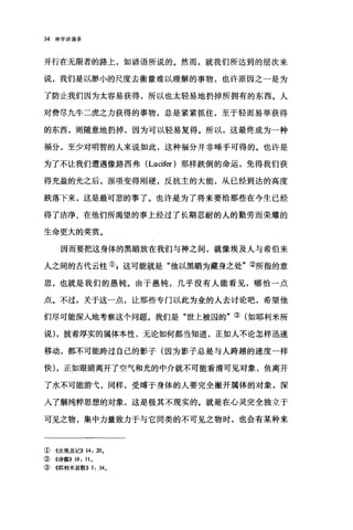 34 神学讲演录
并行在无限者的路上，如谚语所说的。然而，就我们所达到的层次来
说，我们是以渺小的尺度去衡量难以理解的事物，也许原因之一是为
了防止我们因为太容易获得，所以也太轻易地扔掉所拥有的东西。人
对费尽九牛二虎之力获得的事物，总是紧紧抓住，至于轻而易举获得
的东西，则随意地扔掉，因为可以轻易复得。所以，这最终成为一种
福分，至少对明智的人来说如此，这种福分并非唾手可得的。也许是
为了不让我们遭遇像路西弗 (Lucifer )那样跌倒的命运，免得我们获
得充盈的光之后，颈项变得刚硬，反抗主的大能，从已经到达的高度
跌落下来，这是最可悲的事了。也许是为了将来要给那些在今生已经
得了洁净、在他们所渴望的事上经过了长期忍耐的人的勤劳而荣耀的
生命更大的奖赏。
因而要把这身体的黑暗放在我们与神之间，就像埃及人与希伯来
人之间的古代云柱① g 这可能就是"他以黑暗为藏身之处"②所指的意
思，也就是我们的愚钝。由于愚钝，几乎没有人能看见，哪怕一点
点。不过，关于这一点，让那些专门以此为业的人去讨论吧，希望他
们尽可能深入地考察这个问题。我们是"世上被囚的"③(如耶利米所
说) ，披着厚实的属体本性，无论如何都当知道，正如人不论怎样迅速
移动，都不可能跨过自己的影子(因为影子总是与人跨越的速度一样
快) ，正如眼睛离开了空气和光的中介就不可能看清可见对象，鱼离开
了水不可能游吨，同样，受缚于身体的人要完全撇开属体的对象，深
入了解纯粹思想的对象，这是极其不现实的。就是在心灵完全独立于
可见之物，集中力量致力于与它同类的不可见之物时，也会有某种来
① 《出埃及记)) 14: 20.
② 《诗篇)) 18: ll.
③《耶利米哀歌)) 3: 34.
 