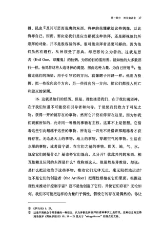 第一部分神学演讲录 37
兽、昆虫①及其可恶而荒唐的东西，将神的荣耀献给这些偶像，以此
侮辱自己，因而，要决定我们是应当鄙视这种崇拜，还是鄙视他们所
崇拜的对象，并不是很容易的事。很可能崇拜者是更可鄙的，因为他
们虽然有理性，从神领受了恩典，却把恶的立为善的。这就是恶
者 (Evil One ，即魔鬼)的伎俩，为恶的目的滥用善，就如他的大多数恶
行一样。他抓住这些人追寻神的渴望，扭曲这种力量，为自己所用叭他
偷走他们的渴望，用于引导它的方向，就像瞎子问路一样 g 他用力投
掷，把一些投向这个方向，另一些投向另一方向，把它们都投入死亡
和毁灭的深渊。
16. 这就是他们的经历。但是，理性接受我们，在于我们渴望神，
在于我们知道不可能没有引导者和向导，于是使我们致力于可见之
物，获得一开始就存在的事物，然而它并没有停留在这里。因为如我
们观察所知的，允许同一等级的事物有主权，这算不上是智慧。它借
着这些引向超越于这些的事物，所有这一切无不是借着那超越者才获
得存在。无论是天上的事物，地上的事物，穿越空气的事物，生活在
水里的事物，或者毋宁说，在它们之前的事物，即天、地、气、水，
规定它们的是什么?是谁将它们棍合，又分开?彼此共同的东西，相
互依赖且认同的东西是什么?我称颂这人，他虽然是异教徒，却说:
是什么把运动给予这些事物，推动它们无休无止、毫无阻拦地运动?
岂不是它们的创造者 (the Art血阳)把理性根植在它们里面，根据这
理性来推动并控制宇宙?岂不是他创造了它们，并使它们存在?无论如
何，我们不可能把这样的力量归于偶性。假设它的存在是偶然的，你让
① ((罗马书)) 1, 23.
② 这是早期教会非常普遍的一种信念，认为异教徒所崇拜的诸神事实上是邪灵。这种信念肯定得
到圣保罗《哥林多前书)) 10, 19-21 里关于"回dogothuton" 的观点的支持。
 