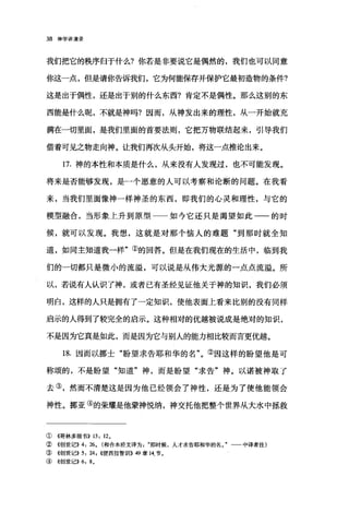 38 神学讲演录
我们把它的秩序归于什么?你若是非要说它是偶然的，我们也可以同意
你这一点，但是请你告诉我们，它为何能保存并保护它最初造物的条件?
这是出于偶性，还是出于别的什么东西?肯定不是偶性。那么这别的东
西能是什么呢，不就是神吗?因而，从神发出来的理性，从一开始就充
满在一切里面，是我们里面的首要法则，它把万物联结起来，引导我们
借着可见之物走向神。让我们再;欠从头开始，将这一点推论出来。
17. 神的本性和本质是什么，从来没有人发现过，也不可能发现。
将来是否能够发现，是一个愿意的人可以考察和论断的问题。在我看
来，当我们里面像神一样神圣的东西，即我们的心灵和理性，与它的
模型融合，当形象上升到原型 如今它还只是渴望如此一一的时
候，就可以发现。我想，这就是对那个恼人的难题"到那时就全知
道，如同主知道我一样"①的回答。但是在我们现在的生活中，临到我
们的一切都只是微小的流溢，可以说是从伟大光源的一点点流溢。所
以，若说有人认识了神，或者已有圣经见证他关于神的知识，我们必须
明白，这样的人只是拥有了一定知识，使他表面上看来比别的没有同样
启示的人得到了较完全的启示。这种相对的优越被说成是绝对的知识，
不是因为它真是如此，而是因为它与别人的能力相比较而言更优越。
18. 因而以挪士"盼望求告耶和华的名"。②因这样的盼望他是可
称颂的，不是盼望"知道"神，而是盼望"求告"神。以诺被神取了
去③，然而不清楚这是因为他已经领会了神性，还是为了使他能领会
神性。挪亚③的荣耀是他蒙神悦纳，神交托他把整个世界从大水中拯救
① 《哥林多前书)) 13: 12。
② ((创世记)) 4: 26. (和合本经文译为那时候，人才求告耶和华的名。" 中译者注)
③ 4创世记)) 5: 饵 1((便西拉智训)) 49 章 14.节。
④((创世记)) 6: 8.
 