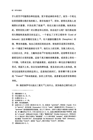 40 神学讲演录
乎人甚至不可能领会神的显现，更不要说神的本性了。而另一个则无
法承受基督出现在他的船上，请求他离开①，须知，彼得比其他人更
渴望认识基督，并因此得了祝福②，得托以最大的恩赐。他纵然如
此，更何况别人昵?对以赛亚和以西结，你会说什么呢?他们都是那
些大奥秘和其他预言的见证人，一个看见了万军之耶和华 (Lord of
Sabaoth) 坐在荣耀的宝座上③，有六翅膀的撒拉弗 (Seraphim )环
绕、赞美和遮掩，他自己得到活炭的洁净，使他胜任说预言的职责。
另一个描述了神的基路伯马车④，他们头上的宝座，宝座上的火光，
以及在火光、声音、力量和活动⑤中显现出来的神。这是唯有圣徒才
能看见的白日里的显像，还是千真万确的夜晚景象，或者是心里的一
个印象，与将来交谈，似乎就是现在，或者是另一种无法言喻的预言
形式，我说不上来。但众先知的神知道，受圣灵启示的人也知道。然
而无论是我所论到的这些人，还是他们的同仁，没有哪个曾立在神
的 "Council" ⑥和本质面前，如经上所写的，或者看见或者宣称神的
本性。
20. 倘若保罗可以说出三重天⑦上有什么，因为他自己前行或上升
① 4路加福音>>5: 8.
② 《马太福音}} 16: 16 、 17.
③ 《以赛亚书}} 6: 1.
④ 4以西结书}} 1: 4-28.
⑤ r 顺序，即天使的顺序。
⑥这是引自七十士译本《耶利米书}} 23: 18 。那里的 "ψostemati" ， 阿奎拉 (AquiIa )代之
以 "aporre旷，西马库斯 (Symmachus) 代之以 "omilia" (根据托若米乌 [Trommius] )。
"upostemati" 很可能是指军队的基地，在七十士译本中，另两个出现这个词的地方也指这个意
思，即 4撒母耳记下}} 23: 14 和《历代志上}} 11: 16. 这段出现的希伯来词是个常用词，意思
是 "a Council" ，或者由此引申出的一个意义"熟悉的交谈" (Familiar Inter∞urse). <<约伯记》
15: 8 (钦定本)把这个词译为"神的秘密七十士译本里是 "sun阳gma"。武加大译本的两个
地方都是 "Concilium Dei" ， 但本尼迪克版 (the Benedictines) 把它译成"本体" (Substan田)。
钦定本译成 "αunsel" ，加旁注 "S田et" ，修订本译成 "Council" ， 没有旁注。
⑦《哥林多后书>> 12: 2.
 
