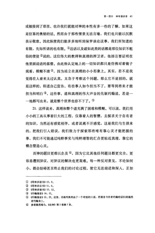 第部分神学演讲录 41
或被接到了那里，也许我们就能对神的本性有多一些的了解，如果这
是狂喜的奥秘的话。然而由于那些情景无法言喻，我们也只能以沉默
表示敬意。因此纵使我们能多多地听到保罗谈论这事，我们所知道的
有限，先知所讲的也有限。①这话以及诸如此类的话都是那位知识不粗
俗的使徒②说的，这位伟大的教师和真理的捍卫者，他扬言要证明在
他里面说话的基督。由此他认定地上的一切知识都只是仿佛对着镜子
观看，模糊不清③，因为站立在真理的小小形象上。其实，若不是我
觉得在人看来太过认真，太急于考察这个问题，那么它不是别的，就
是这样的，即道自己宣告，有些事人如今担当不了，要等到将来才能
担当和明白④，这些事，道和真理的伟大声音的先驱约翰说，若是一
一地都写出来，就是整个世界也容不下了。⑤
21.这样说来，真理和整个道充满了困难和模糊。可以说，我们用
小小的工具从事着巨大的工程，仅靠着人的智慧，去探求关于自有者
的知识，当然还有感觉相伴，或者说离不开感觉，这是我们与生俱来
的，把我们引入错误，我们致力于探索那些唯有靠心灵才能把握的
事，我们不可能通过纯粹事实与纯粹理智的汇合更贴近真理，靠它的
概念塑造心灵。
而神的题目更难以企及⑥，因为它比其他任何题目都更完全，更
容易遭到异议，对异议的解决也更艰难。每一种反对意见，不论如何
小，都会妨碍甚至终止我们的讨论过程，使它无法前进和深入，正如
① 《哥林多前书)) 13: 9。
② 《哥林多后书)) 11: 6.
③ ((哥林多前书)) 13: 12.
④ 《约翰福音)) 16: 12.
⑤ 《约翰福音)) 21: 25 。这里，圣格列高利由于一个奇怪的口误，把福音书作者约翰的话归到施洗
者约翰身上。
⑥ 参看佩塔维乌， ((论神》第 3 卷第 7 章。
 