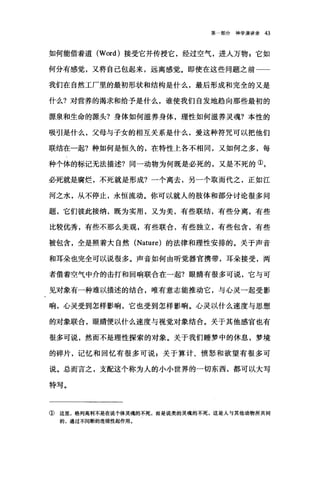 第一部分神学演讲录 43
如何能借着道 (Word) 接受它并传授它，经过空气，进入万物 p 它如
何分有感觉，又将自己包起来，远离感觉。即使在这些问题之前一一
我们在自然工厂里的最初形状和结构是什么，最后形成和完全的又是
什么?对营养的渴求和给予是什么，谁使我们自发地趋向那些最初的
摞泉和生命的源头?身体如何滋养身体，理性如何滋养灵魂?本性的
吸引是什么，父母与子女的相互关系是什么，爱这种符咒可以把他们
联结在一起?种如何是恒久的，在特性上各不相同，又如何之多，每
种个体的标记无法描述?同一动物为何既是必死的，又是不死的①，
必死就是腐烂，不死就是形成?一个离去，另一个取而代之，正如江
河之水，从不停止，永恒流动。你可以就人的肢体和部分讨论很多问
题，它们彼此接纳，既为实用，又为美，有些联结，有些分离，有些
比较f7t秀，有些不那么美观，有些联合，有些独立，有些包含，有些
被包含，全是照着大自然 (Nature) 的法律和理性安排的。关于声音
和耳朵也完全可以说很多。声音如何由听觉器官携带，耳朵接受，两
者借着空气中介的击打和回响联合在一起?眼睛有很多可说，它与可
见对象有一种难以描述的结合，唯有意志能推动它，与心灵一起受影
响，心灵受到怎样影响，它也受到怎样影嘀。心灵以什么速度与思想
的对象联合，眼睛便以什么速度与视觉对象结合。关于其他感官也有
很多可说，然而不是理性探索的对象。关于我们睡梦中的休息，梦境
的碎片，记忆和回忆有很多可说 s 关于算计、愤怒和欲望有很多可
说。总而言之，支配这个称为人的小小世界的一切东西，都可以大写
特写。
①这里，格列高利不是在说个体灵魂的不死，而是说类的灵魂的不死，这是人与其他动物所共同
的，通过不间断的连续性起作用。
 