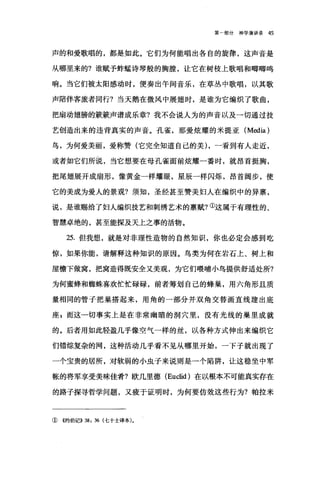 第一部分神学演讲录 45
声的和爱歌唱的，都是如此。它们为何能唱出各自的旋律，这声音是
从哪里来的?谁赋予蚌瞌诗琴般的胸膛，让它在树枝上歌唱和嘟嘟鸣
响。当它们被太阳感动时，便奏出午间音乐，在草丛中歌唱，以其歌
声陪伴客旅者同行?当天鹅在微风中展翅时，是谁为它编织了歌曲，
把扇动翅膀的簸簸声谱成乐章?我不会说人为的声音以及一切通过技
艺创造出来的违背真实的声音。孔雀，那爱炫耀的米提亚 (Media)
鸟，为何爱美丽，爱称赞(它完全知道自己的美) ，→看到有人走近，
或者如它们所说，当它想要在母孔雀面前炫耀一番时，就昂首挺胸，
把尾翅展开成扇形，像黄金一样耀眼，星辰一样闪烁，昂首阔步，使
它的美成为爱人的景观?须知，圣经甚至赞美妇人在编织中的异禀，
说，是谁赐给了妇人编织技艺和刺绣艺术的禀赋?①这属于有理性的、
智慧卓绝的，甚至能探及天上之事的活物。
25. 但我想，就是对非理性造物的自然知识，你也必定会感到吃
惊，如果你能，请解释这种知识的原因。鸟类为何在岩石上、树上和
屋檐下做窝，把窝造得既安全又美观，为它们喂哺小鸟提供舒适处所?
为何蜜蜂和蜘蛛喜欢忙忙碌碌，前者筹划自己的蜂巢，用六角形且质
量相同的管于把巢搭起来，用角的一部分并双角交替画直线建出底
座 z 而这一切事实上是在非常幽暗的洞穴里，没有光线的巢里成就
的。后者用如此轻盈几乎像空气一样的丝，以各种方式伸出来编织它
们错综复杂的网，这种活动几乎看不见从哪里开始，一下子就出现了
一个宝贵的居所，对软弱的小虫子来说则是一个陷阱，让这稳坐中军
帐的将军享受美味佳肴?欧几里德 (Euclid) 在以根本不可能真实存在
的路子探寻哲学问题，又疲于证明时，为何要仿效这些行为?帕拉米
① ((约伯记)) 38: 36 (七十士译本)。
 