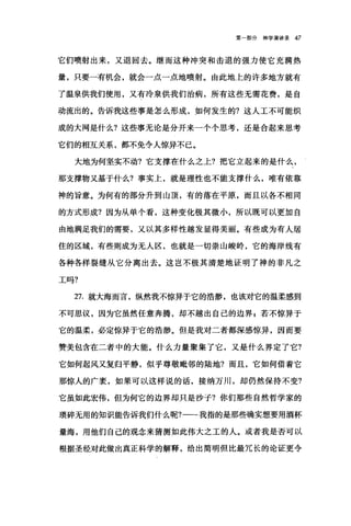 第一部分神学演讲录 47
它们喷射出来，又退回去。继而这种冲突和击退的强力使它充满热
量，只要一有机会，就会一点一点地喷射。由此地上的许多地方就有
了温泉供我们使用，又有冷泉供我们治病，所有这些无需花费，是自
动流出的。告诉我这些事是怎么形成，如何发生的?这人工不可能织
成的大网是什么?这些事无论是分开来一个个思考，还是合起来思考
它们的相互关系，都不免令人惊异不已。
大地为何坚实不动?它支撑在什么之上?把它立起来的是什么，
那支撑物又基于什么?事实上，就是理性也不能支撑什么，唯有依靠
神的旨意。为何有的部分升到山顶，有的落在平原，而且以各不相同
的方式形成?因为从单个看，这种变化极其微小，所以既可以更加自
由地满足我们的需要，又以其多样性越发显得美丽。有些成为有人居
住的区域，有些则成为无人区，也就是一切崇山峻岭，它的海岸线有
各种各样裂缝从它分离出去。这岂不极其清楚地证明了神的非凡之
工吗?
27. 就大海而言，纵然我不惊异于它的浩渺，也该对它的温柔感到
不可思议，因为它虽然任意奔腾，却不越出自己的边界，若不惊异于
它的温柔，必定惊异于它的浩渺。但是我对二者都深感惊异，因而要
赞美包含在二者中的大能。什么力量聚集了它，又是什么界定了它?
它如何起风又复归平静，似乎尊敬毗邻的陆地?而且，它如何借着它
那惊人的广袤，如果可以这样说的话，接纳万川，却仍然保持不变?
它虽如此宏伟，但为何它的边界却只是抄子?你们那些自然哲学家的
琐碎无用的知识能告诉我们什么呢?一一我指的是那些确实想要用酒杯
量海，用他们自己的观念来猜测如此伟大之工的人。或者我是否可以
根据圣经对此做出真正科学的解释，给出简明但比最冗长的论证更令
 