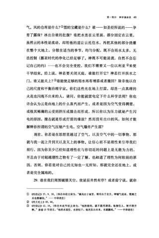 第一部分神学演讲录 49
气。风的仓库是什么?①雪的宝藏是什么?谁一一如圣经所说的一一孕
育了露珠?冰出自谁的肚腹?谁把水连在云里面，部分固定在云里，
虽然云的本性是流动，却用他的道让云托住水，再把其他的部分浇灌
在整个大地上，分散在适当的季节，均匀分配，既不会雨水太多，无
法控制(挪亚时代的净化已经足够了。神既不可能说谎，自然不会忘
记自己的约) ......也不会完全受控，我们不需要又一位以利亚②来使
干旱结束。经上说，神若要关闭天庭，谁能打开它?神若打开洪水之
门，谁又能关上?③谁能使足够的雨水再有增添或者撤回?除非他以自
己的尺度和平衡治理宇宙。你们这些光在地上打雷，却连一点真理的
火花也闪现不出来的人，请问，你能就雷电定下什么科学法则?你也
许会认为云是由地上的什么蒸汽而产生，或者是因为空气变得稠密，
或极其稀薄的云受到挤压或撞击而形成，所以你以为压力就是产生闪
电的原因，撞击就是形成打雷的缘故?然而没有出口的风，如何才能
解释你所谓的空气压缩产生电，空气爆炸产生雷?
现在，你若是在思想里越过了空气，以及空气中的一切事物，那
就与我一起上升到天以及天上的事物。让信心而不是理性来引导我们
前行，因为你至少已经知道理性在与你切近的问题上是无能为力的，
并且由于对超越理性之物有了一定了解，也知道了理性为何软弱的原
因，否则，你若是对自己的无知也一无所知，那就完全还在地上，或
者是完全属地的。
29. 谁在我们周围铺展天空，使星辰井然有序?或者毋宁说，就你
①《约伯记>> 37: 9 、 10. (和合本经文译为暴风出于南宫，寒冷出于北方。神嘘气成冰，宽阔之
水也都凝结。"一一中译者注)
②《列王纪上)) 18: 44.
③《约伯记)) 12: 14. (和合本此节经文译为他拆毁的，就不能再建造，他捆住人，便不得开
释J 参看 15 节译文他把水留住，水便枯干，他再发出水来，水就翻地。"一一中译者注)
 