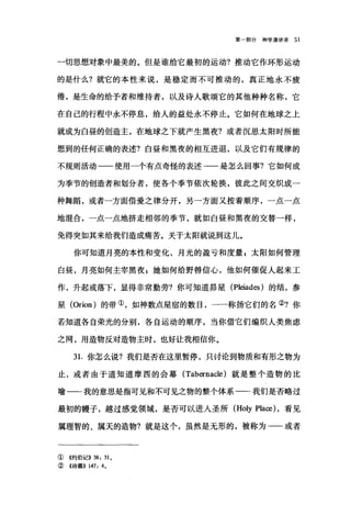 第一部分神学演讲录 51
一切思想对象中最美的。但是谁给它最初的运动?推动它作环形运动
的是什么?就它的本性来说，是稳定而不可推动的，真正地永不疲
倦，是生命的给予者和维持者，以及诗人歌颂它的其他种种名称，它
在自己的行程中永不停息，给人的益处永不停止。它如何在地球之上
就成为白昼的创造主，在地球之下就产生黑夜?或者沉思太阳时所能
想到的任何正确的表述?白昼和黑夜的相互进退，以及它们有规律的
不规则活动一一使用一个有点奇怪的表述一一是怎么回事?它如何成
为季节的创造者和划分者，使各个季节依次轮换，彼此之间交织成一
种舞蹈，或者一方面借爱之律分开，另一方面又按着顺序，一点一点
地混合，一点一点地挤走相邻的季节，就如白昼和黑夜的交替一样，
免得突如其来给我们造成痛苦。关于太阳就说到这儿。
你可知道月亮的本性和变化，月光的盈亏和度量 E 太阳如何管理
白昼，月亮如何主宰黑夜 g 她如何给野兽信心，他如何催促人起来工
作，升起或落下，显得非常勤劳?你可知道昂星 (Pleiades )的结，参
星 (Orion) 的带①，如神数点星宿的数目，一一称扬它们的名②?你
若知道各自荣光的分别，各自运动的顺序，当你借它们编织人类焦虑
之网，用造物反对造物主时，也好让我相信你。
3 1.你怎么说?我们是否在这里暂停，只讨论到物质和有形之物为
止，或者由于道知道摩西的会幕 (Tabernacle) 就是整个造物的比
喻一-我的意思是指可见和不可见之物的整个体系一一我们是否略过
最初的幢子，越过感觉领域，是否可以进人圣所 (Holy Place) ，看见
属理智的、属天的造物?就是这个，虽然是无形的，被称为-一或者
①《约伯记>> 38: 31 0
②《诗篇)) 147: 40
 