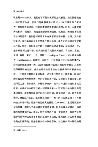 52 神学讲演录
说就是一一火和灵，我们也不可能以无形的方式看见。经上说他使自
己的天使成为灵，使自己的执事成为火焰①……也许这里的"使成
为"意指借着道保存，它们原本就是借着道形成的。因而，天使被称
为灵和火 g 说是灵，因为是理智领域的造物 g 说是火，因为是本性得
了洁净的造物 z 我知道同样的名称也属于那首要本性。然而，至少相
对来说，我们必须认为天使的本性是无形的，或者无论如何几乎就是
这样的。你看，我们在这个题目上真的是迷途重重，无法前进一步，
最多只能到达这一步，即我们知道有天使和天使长，有宝座、主权、
王国、权能、荣光、上升、理智力 (Intel1igent Powers) 或人格化的智
力 (Intel1igencies) ，有纯粹、未混合、不向恶或几乎不向恶的本性，
常常成队地围绕第一因， (否则我们凭什么要对他们唱赞歌?)从那里
获得最纯粹的光照，或者按照各自的本性和位置获得不同程度的光
照……于是他们都符合美的标准，成为第二层的光，借着第一层的光
的丰富和宏大照亮他者。神的旨意的执行者，无论是天生的力量还是
获得的力量，都非常大，穿越整个空间，出于对传道的热情和本性的
机敏，在任何地方都可以对一切显现出来……不同的个体占据世界的
不同部分，或者被指派到宇宙的不同区域，神知道这一切，因为是他
安排、分配这一切的。把万物联合成一，唯一的目的就是为了与万物
的造主和谐一致 p 用圣诗赞美伟大的神性 (Godhead )，永远地沉思永
恒的荣耀，不是为了使神得到更多的荣耀，因为他既是完满的，不可
能再给他增加什么，相反，他为自身之外的一切提供善 z 而是为了使
赐予效法神的这些首要本性的恩福永不止息。如果我们对这些事的讨
论是它们配得的，那是借着三位一体的恩典，三位格中同一神性的恩
①《诗篇)} 104: 40
 