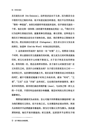 56 神学讲演录
圣灵是发出者 (the Emission )。这样表述是出于无奈，因为假若完全
不借用可见之物的术语，我不知道还能怎样描述。我们不会贸然谈论
"善的一种流溢如某位希腊哲学家放胆所说的，似乎善是充盈的一
个杯，他在论第一因和第二因的著作里清楚地论到这一点。①我们不可
以为这种生育是自发的，就像某种自然流溢，难以控制，这种观念与
我们关于神的观念是完全不相吻合的。因而，我们要将自己限制在界
限之内，然后再谈论非受生者 (Unbegotten )、受生者以及从父发出来
的那位，如道神 (God the Word) 本身在某处所说的。
3. 这些是何时形成的?他们在一切"时候"之上。我要是斗胆说
个时间，那么就是在圣父成就他们的时候。是父成为父的时候成就他
们的，而父从来没有什么时候不曾是父。关于圣子和圣灵也同样如
此。若再问我一次，我还会照样回答1$:圣子是什么时候受生的?在
父未受生之时。圣灵什么时候发出的?当子受生但没有发出之时一­
在时间之外，也在理性的把握之外。我们若是不想使用表示时间观念
的词汇，就不可能描述超越于时间之外的东西。诸如"何时"、"之
前"、"之后"以及"开始"这些词汇，无论我们如何牵强使用，都不
是非时间性的，除非我们真的采纳伊涌 (Aeon) ，与永恒之物一样久长
的一个长度，不受任何运动的划分和衡量，规定时间的太阳公转也不
能影响它。
既然他们都是同为永恒的，怎么可能不同样都是非源起的呢?因
为他们都是从父而出，但不在他之后。凡非游、起的必是永恒的，然而
凡永恒的并不必然就是非源起的，因为它可能以父作为源头。因此就
原因来说，他们不是非源起的 z 而且显然，这原因并不必然先于结
② 这个表述出自柏拉图.
 