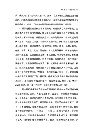 第一部分神学演讲录 57
果，就如太阳并不先于太阳光一样。然而，在某种意义上他们又是非源
起的，也就是从时间角度来说是非源起的，就算你们的诡辩可以唬住头
脑简单的人，但是，无论如何时间的源头是不可能从属于时间的。
4. 至于这种生育为何是没有痛苦的，那是因为它是非形体的。若
说形体的生育必然包含痛苦，那么非形体的生育就必然没有痛苦。我
可以反过来问问你们，神若是受造的，他如何能是神?因为凡受造的
就不是神。我强忍住自己，不至于要提醒你们，我们若是在属体的意
义上理解创造，那也有痛苦，就如时间、欲望、想象、思想、盼望、
疼痛、冒险、失败、成功，所有这一切以及其他种种，都能在造物中
找到一席之地，这是显而易见的。不仅如此，令我吃惊的是，你们迄
今为止竟一直不敢想到婚姻、怀孕的次数、失败的危险，似乎父若不
这样生育，就根本不可能有生育之事。或者你们也没有数算鸟类、兽
类、鱼类的生殖类型，把神圣而不可言喻的生育归人其中一类，甚至
在你们新的假说中抹杀子的地位。你们甚至看不到这一点，就是他属
肉身的生育也不同于任何一种类型， (你们可知道人类中间有谁是从童
女生的?)更何况他的属灵的生育自或者毋宁说，他的存在 (Exist­
en臼)既是不同于我们的存在，他的生育也自然不同于我们。
5. 那么那位从来不曾有开端的父是谁呢?就是他的存在不曾有任
何开端的那位。因为凡存在有开端的，就必有一个开始成为父的过
程。而他不是开始成为所是之后成为父的，因为他的所是没有开端。
所以他是绝对意义上的父，并不同时是子 z 正如子也是绝对意义上的
子，并不也是父。在绝对意义上说，这些名称都不属于我们，因为
我们既是父又是子，一个不多，一样不少，我们出于两者，并不只
是出于一个，因而我们是分裂的，在不同层次上成为人，甚至可能
不是人，比如我们绝非所愿地离去、被弃，结果唯有关系留存，实
 