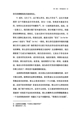 第一部分神学演讲录 61
你们的模糊视线岂能看得见。'
9. 试间，父生了子，这子要么存在，要么不存在①，这岂不荒唐
透顶!这个问题也适合问你或我，因为一方面，你我原本就是存在
的，如利未已在亚伯拉罕的腰里② g 另一方面则是形成的。因此，在
一定意义上，我们部分属于原本就存在的，部分则属于非存在。但就
原初的事物来说，则相反，它是从原本不存在的东西创造出来的，尽
管有人假称它是永生的。但是在这里，就是从起初"受生" (to be be-
gotten) 也是与"形成" (to be) 一致的。那么你们这强词夺理的问题
建立在什么基础上呢?倘若我们可以把子的先在存在或非在看作是起
韧的事物，那么还有比起初的事物更古老的吗?无论哪种情形，我们
都损害了它成为开端的权利。我们若是问你们，父是出于存在的本
体，还是非存在的本体，或许你们会说，他是双重的，即部分是先在
存在的，部分是存在的自或者说，他的情形与子是一样的，也就是
说，他是从非存在的质料中受造的，因为你们可笑的问题和你们建在
沙滩上的房子一样经受不起最轻微的波动。
这两种回答我都不能接受，而且我认为你们的问题很荒谬，却并
不难以回答。按照你们这种论辩假设，你们若是认为无论如何这两种
答案必是非此即彼，那么让我来问你们一个小问题:时间在时间里
面，还是不在时间里面?若是包含在时间里面，那么在什么样的时间
里面，除了那个时间之外，还有什么时间，它又是如何把时间包含在
里面的?时间若不包含在时间里面，那么有哪种杰出的智慧能想象出
一个无时间性的时间?再就以下这个命题来说我现在正在说谎"
① 这是阿里乌的难题子在受生之前是否存在1"
② 《希伯来书}) 7: 10.
 