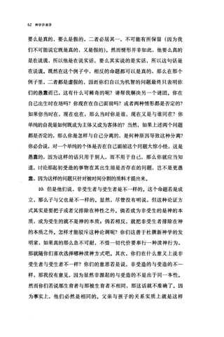 62 神学讲演录
要么是真的，要么是假的，二者必居其一，不可能有所保留(因为我
们不可能说它既是真的，又是假的)。然而情形并非如此，他要么真的
是在说谎，所以他是在说实话，要么其实说的是实话，所以这句话是
在说谎。既然在这个例子中，相反的命题都可以是真的，那么在那个
例子里，二者都是虚假的，因而你们自以为机智的问题最终只表明你
们的愚蠢而己，这有什么可稀奇的呢?请帮我解决另一个谜团。你在
自己出生时在场吗?你现在在自己面前吗?或者两种情形都是否定的?
如果你当时在，现在也在，那么当时你是谁，现在又是与谁同在?你
单纯的自我是如何既成为主体又成为客体的?当然，如果上述两个问题
都是否定的，那么你是怎样与自己分离的，是何种原因导致这种分离?
你必会说，对一个单纯的个体是否在自己面前这个问题大惊小怪，这是
愚蠢的，因为这样的话只用于别人，而不用于自己，那么你就应当知
道，讨论那起初受造的事物在其出生前是否存在的问题，岂不是更愚
蠢，因为这样的问题只针对被时间分割的质料才提出来。
10. 但是他们说，非受生者与受生者是不一样的。这个命题若是成
立，那么子与父也是不一样的。显然，尽管没有明说，但这种论证方
式其实是要把子或者父排除在神性之外。倘若成为非受生的是神的本
质，成为受生的就不是神的本质 P 倘若相反，就把非受生者排除在神
的本质之外。怎样才能驳斥这种论调呢?你们这善于杜撰新神学的发
明家，如果真的那么急不可耐，不惜一切代价要奉行一种读神行为，
那就随你们喜欢选择哪种渎神方式吧。其次，你们在什么意义上说非
受生者与受生者不一样?你们的意思若是说，非受造的与受造的不­
样，那我没有意见，因为显然非源起的与受造的不是出于同一本性。
然而你们若说那生育者与那被生育者不相同，那这话就不准确了。因
为事实上，他们必然是相同的。父亲与孩子的关系实质上就是这样
 