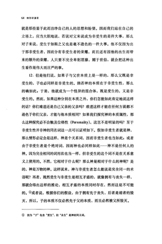 64 神学讲演录
就是那些鉴于此而洁净自己的人的思想和盼望。因而我们站在自己的
立场上，应当大胆地说，若说对父来说成为非受生的是件大事，那么
对子来说，受生于如斯之父也是毫不逊色的一件大事。他不仅因为出
于那非受生者，因而分有非受生者的荣耀，而且还有因他的出生而带
来的额外的荣耀，人只要不完全卑躬屈膝，媚于世俗，就会把这种出
生看作是伟大而庄严的事。
12. 但是他们说，如果子与父在本质上是一样的，那么父既是非
受生的，子也必同样是非受生的。倘若神的本质在于非受生性，那么
的确如此 E 、于是，他就成为一个怪异的棍合体，既是受生的，又是非
受生的。然而，如果这种分别在本质之外，你们怎能如此肯定地说这样
的话?你们难道还是自己父亲的父亲吗?难道这样才能在任何方面都不
逊色于你们父亲，才能与他本质相同?如果我们探究神的本质属性，那
么这种探究必不会触及位格性 (Personality) ，这岂不是明显的吗?至于
非受生性并非神的同名词这一点可以证明如下。假如非受生者就是神，
那么情形必定会是这样，神是个关系词，因而非受生者也当如此s 或者
由于非受生者是个绝对词，因而神也必同样如此……神不是任何人的
神。因为完全相同的词用法也当一样，但非受生的这个词不是在关系意
义上使用的。不然，它相对于什么昵?那么神是相对于什么的神呢?是
的，神是万物的神。这样说来，神与非受生者怎么能说是完全同一的术
语呢?再者，既然受生与非受生是相互矛盾的，就像拥有与丧失一样，
那就会得出这样的推论，相互矛盾的本质同时存在，然而这是不可能
的。①或者说，根据你们的假设，由于拥有先于丧失，后者是前者的毁
灭，所以，子的本质不仅必然先于父的本质，而且必然被父所毁灭。
① 因为"子"包含"受生"，但"永生'是神的同义词.
 