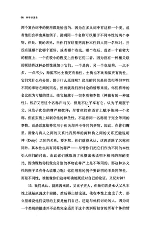 66 神学讲演录
两个复合词中的使用都是恰当的，因为在多义词中有这样一个类。或
者他们会举出其他例子，说明同一个名称可以用于不同本性的两个事
物。但是，我的老兄，当你们在这里把两种本性归人同一名称时，并
没有说哪个比哪个更好，或者哪个在先，哪个在后，或者一个在较大
的程度上，一个在较小的程度上指称它们二者，因为没有一种相关联
的联结将这种必然性强加于它们。一个是狗，另一个也是狗，一点不
多，一点不少$狗鳖不比土狗更有狗性，土狗也不比狗鳖更有狗性。
它们凭什么有分别，据于什么原理呢?这里的同名是价值相等但本性
不同的事物之间的同名。然而就我们所讨论的情形来说，你们将神的
名比拟为可敬的君王，使它超越于一切本质和本性(神独有的一种属
性) ，然后又把这个名称归与父，但是不让子享有它，认为子顺服于
父，只给子次位的尊严和敬拜$尽管你们在语言上赋予他同→个名
称，但在实质上却剥夺他的神圣性，不是将同一名称用于完全等间的
事物，而是恶意地将它用于相关却并不等同的事物。因此，在你们嘴
里，画像与真人之间的关系比我所举的两种狗之间的关系更能说明
神 (Deity) 之间的关系。要不然，你们就得承认，这两者除了名称相
同外，其本性也具有同等的尊严一一尽管你们把它们作为不同的本性
引人你们的讨论，由此你们就取消了杜撰出来说明不相同的狗的类
比。因为既然你们做出分别的事物在尊严上是不等同的，那这种多义
性的例子又有什么说服力呢?你们用狗的例子要证明的不是同等性，
而是不同性。谁能像你们这样明确地既反对自己的论证，又反对神?
15. 我们承认，就原因来说，父比子更大，但他们若是承认父从本
性上说是原因这个前提，然后得出结论说，他在本性上也比子大，那
么很难说他们误导的主要是他们自己，还是与他们讨论的人。因为对
一个类别的描述并不必然完全适用于这个类别所包含的所有个体的情
 