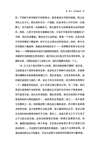 第一部分神学演讲录 67
形，不同的个体可能有不同的特点。我若是承认同样的前提，即父在
本性上比子大，然后再补充另一个前提，但是本性上并非任何一方面
都大，也不是任何一方面都是父，那么能有什么妨碍我得出这样的结
论:因而，大者并非任何方面都是大的，父也并不是任何方面都是父?
当然，你们若是愿意，我们也可以这样说:神是一个本质 E 但是本质
并非任何情况下都是神 F 你可以自己得出这样的结论 z 因此，神并非
任何情况下都是神。我想这里的错误在于一一用逻辑学家的专业术语
来说一一对限制性的术语作无限制性的使用。因为当我们用更大这个词
来描述作为原因的父的本性时，他们却认为它是父作为自身的本性。这
就好比说，当我们说这个人是死人时，他们只能推出他是一个人。
16. 以下这个观点同样令人吃惊，我们怎能，忽略不顾昵?他们说，
父或者是关于某种本质的名称，或者是关于某种行为的名称，企图将
我们捆绑在非此即彼的困境之中。我们若是说，它是本质的名称，他
们就会说我们与他们一样，承认子有另外的本质，因为神的本质唯有
一个，根据他们的说法，这个本质已被父据为己有。另一方面，我们
若说它是某种行为的名称，他们就会认为我们完全承认子是受造的，
而不是受生的。因为凡有动因的，就必有结果。他们会说他们不知道
受造的如何与那创造的同一。倘若我们必须接受二者之一，而不是把
它们都弃之一旁，同时阐述第二种也是正确的说法，即父既不是某种
本质的名称，也不是某种行为的名称，那么聪明的先生们，我自己倒
应为你们的这种界定惊吓不己呢。事实上，这是关涉父之于子以及子
之于父的关系名称。这些名称使我们知道一种真正亲密的关系，同
样，就我们面前的这一例子来说，它们表示的是受生者与生育者之间
的本性同一。不过我们不妨同意你们的说法，父是关于本质的名称，但
是这将仍然引出子的观念，并且从这两个名称的共同观念和力量来看，
 