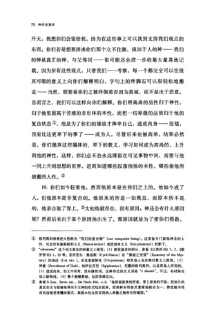 70 神学讲演录
升天，我想你们会留给我，因为在这些事上可以找到支持我们观点的
东西。你们若是想要拼凑你们那个立不住脚、强加于人的神一一我们
的神是真正的神，与父等同一一很可能还会进一步收集大量其他记
载。因为所有这些观点，只要我们一一考察，每一个都完全可以在极
其可敬的意义上向你们解释明白，字句上的绊脚石可以很轻松地搬
走-一当然，那要看你们之被绊倒是否因为真诚，而不是出于恶意。
总而言之，我们可以这样向你们解释。你们将高尚的品性归于神性，
归于他里面高于苦难的非形体的本性，而把一切卑微的品质归于他的
复合状态①，他是为了你们的缘故才降卑自己，道成肉身一一没错，
没有比这更卑下的事了一一成为人，尽管后来也被高举。结果必然
是，你们抛弃这些属体的、卑下的教义，学习如何成为高尚的，上升
到他的神性，这样，你们必不会永远滞留在可见事物中间，而要与他
一同上升到思想的世界，进而知道哪些段落指他的本性，哪些指他所
披戴的人性。②
19. 你们如今轻看他，然而他原本是在你们之上的。他如今成了
人，但他原本是非复合的。他原来的所是一如既往，而原本所不是
的，他亲自取了穿上。③太初他就存在，没有原因，神还会有什么原因
呢?然而后来出于某个原因他出生了。那原因就是为了使你们得救，
①格列离利常常把人性称为"我们的复合物" (our ∞mposite being) 。这里他专门意指神圣的人
性，完全没有聂斯脱利主义 (N田torianism) 或欧迪奇主义 (Eutychianism) 的影子。
② "。如lnomiaft 这个词主要在四种意义上使用(1)教牧福音的职分，参看《以弗所书)) 3: 2, ((歌
罗西书)) 1: 25 等.圣西里尔·黑洛斯 (Cyril Hier倒)有"奥秘之安排" (Economy of the Mys
tery) 的表述 (Cat. xxv. )。圣克里索斯托 (Chrysostom) 和其他人也在绝对意义上使用。 (2)
神意(Providen四 ofGod) ，如伊比芬尼 (Epiphanius) 、尼撒的格列高利，以及其他人所用的.
(3) 道成肉身，如文中所用，没有修饰词，这种用法的反义词是 "e 伽otes"。不过，有时候也
加上修饰词。 (4) 整个救赎奥秘，包括受难在内。
③ 参看 S.L剧， Serm. 脏， De Nativ. 剧， c. Ü. 64他保留原来的所是，穿上原来的不是，把奴仆的
真实形式与那使他等同于父神的形式绕合起来，把两种本性极其紧密地联合为一，使低级本性
没有因接受荣耀而毁灭，高级本性也没有因纳入卑微之物而有所减损。"
 