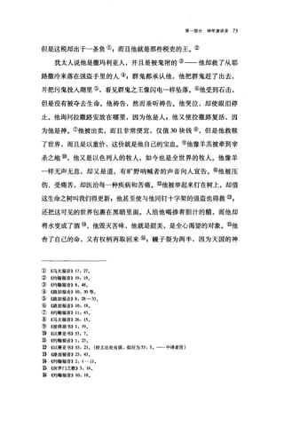 第部分神学演讲录 73
但是这税却出于一条鱼叭而且他就是那些税吏的王。②
犹太人说他是撒玛利亚人，并且是被鬼附的③一一他却救了从耶
路撒冷来落在强盗手里的人叭群鬼都承认他，他把群鬼赶了出去，
并把污鬼投入湖里⑤，看见群鬼之王像闪电一样坠落。⑥他受到石击，
但是没有被夺去生命。他祷告，然而垂昕祷告。他哭泣，却使眼泪停
止。他询问拉撒路安放在哪里，因为他是人 g 他又使拉撒路复活，因
为他是神。⑦他被出卖，而且非常便宜，仅值 30 块钱⑧，但是他救赎
了世界，而且是以重价，这价就是他自己的宝血。⑨他像羊羔被牵到宰
杀之地⑩，他又是以色列人的牧人，如今也是全世界的牧人。他像羊
一样无声无息，却又是道，有旷野呐喊者的声音向人宣告。⑥他被压
伤、受痛苦，却医治每一种疾病和苦痛。⑩他被举起来钉在树上，却借
这生命之树叫我们得更新 z 他甚至使与他同钉十字架的强盗也得救叭
还把这可见的世界包裹在黑暗里面。人给他喝掺着胆汁的醋，而他却
将水变成了酒⑩，他毁灭苦昧，他就是甜美，是全心渴望的对象。⑧他
舍了自己的命，又有权柄再取回来矶帽子裂为两半，因为天国的神
①《马太福音)) 17: 27 0
② 4约翰福音)) 19: 190
③《约翰福音)) 8: 48 0
④《路加福音)) 10: 30 等。
⑤《路加福音)) 8: 28-33 0
⑥《路加福音)) 10: 180
J) ((约翰福音)) 11: 43 0
③《马太福音)) 26: 15 0
⑨《彼得前书)) 1: 190
⑩ ((以赛亚书)) 53: 70
。《约翰福音)) 1: 23 0
⑨《以赛亚书)) 53: 23 0 (经文出处有误，似应为 53: 50 -一中译者注)
③《路加福音)) 23: 43 0
~ ((约翰福音)) 2: 1-11 0
⑤ ((所罗门之歌)) 5: 160
~ ((约翰福音)) 10: 180
 