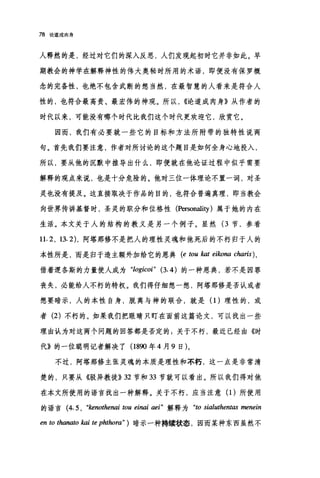 78 论造成肉身
人释然的是，经过对它们的深入反思，人们发现起初时它并非如此。早
期教会的神学在解释神性的伟大奥秘时所用的术语，即便没有保罗概
念的完备性，也绝不包含武断的想当然，在最智慧的人看来是符合人
性的，也符合最高贵、最宏伟的神观。所以， ((论道成肉身》从作者的
时代以来，可能没有哪个时代比我们这个时代更欢迎它，欣赏它。
因而，我们有必要就一些它的目标和方法所附带的独特性说两
句。首先我们要注意，作者对所讨论的这个题目是如何全身心地投入，
所以，要从他的沉默中推导出什么，即便就在他论证过程中似乎需要
解释的观点来说，也是十分危险的。他对三位一体理论不置一词，对圣
灵也没有提及。这直接取决于作品的目的，也符合普遍真理，即当教会
向世界传讲基督时，圣灵的职分和位格性 (Persona1ity )属于她的内在
生活。本文关于人的结构的教义是另一个例子。显然 (3 节，参看
11.2, 13.2) ，阿塔那修不是把人的理性灵魂和他死后的不朽归于人的
本性所是，而是归于造主额外加给它的恩典 (e tou kat eikona charis) ,
借着逻各斯的力量使人成为 "logicoi" (3.4) 的一种恩典，若不是因罪
丧失，必能给人不朽的特权。我们得仔细想一想，阿塔那修是否认或者
想要暗示，人的本性自身，脱离与神的联合，就是(1)理性的，或
者 (2) 不朽的。如果我们把眼睛只盯在面前这篇论文，可以找出一些
理由认为对这两个问题的回答都是否定的:关于不朽，最近已经由《时
代》的一位聪明记者解决了(1890 年 4 月 9 日)。
不过，阿塔那修主张灵魂的本质是理性和不朽，这一点是非常清
楚的，只要从《驳异教徒)} 32 节和 33 节就可以看出。所以我们得对他
在本文所使用的语言找出一种解释。关于不朽，应当注意(1)所使用
的语言 (4. 5 , "kenothenai ωu einai aei" 解释为 "ω sialuthentas menein
m ω thanato kai te phthora" )暗示一种持续状态，因而某种东西虽然不
 